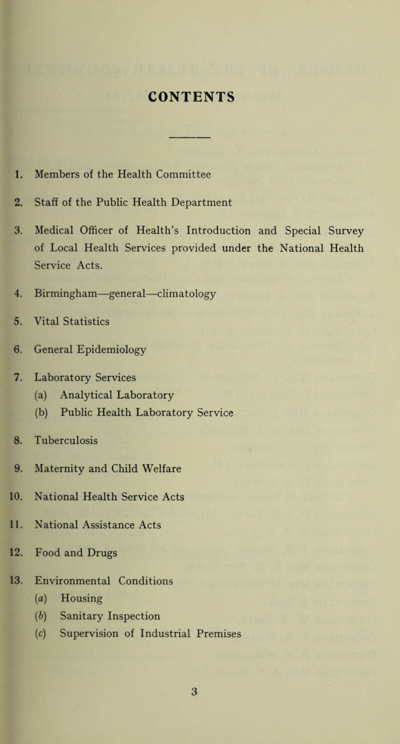 CONTENTS 1. Members of the Health Committee 2. Staff of the Public Health Department 3. Medical Officer of Health's Introduction and Special Survey of Local Health Services provided under the National Health Service Acts. 4. Birmingham—general—climatology 5. Vital Statistics 6. General Epidemiology 7. Laboratory Services (a) Analytical Laboratory (b) Public Health Laboratory Service 8. Tuberculosis 9. Maternity and Child Welfare 10. National Health Service Acts 11. National Assistance Acts 12. Food and Drugs 13. Environmental Conditions (a) Housing (b) Sanitary Inspection (c) Supervision of Industrial Premises