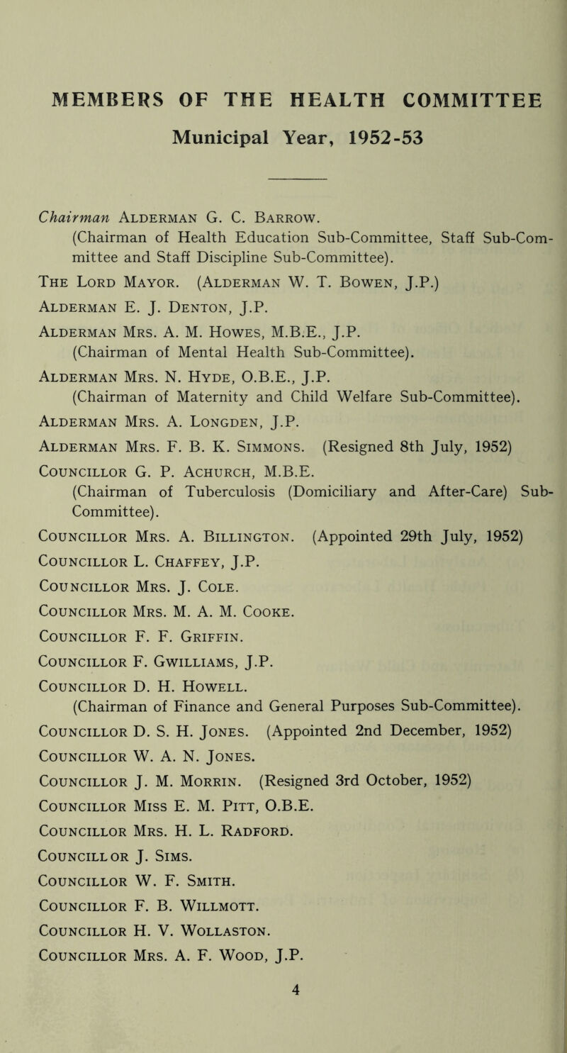 MEMBERS OF THE HEALTH COMMITTEE Municipal Year, 1952-53 Chairman Alderman G. C. Barrow. (Chairman of Health Education Sub-Committee, Staff Sub-Com- mittee and Staff Discipline Sub-Committee). The Lord Mayor. (Alderman W. T. Bowen, J.P.) Alderman E. J. Denton, J.P. Alderman Mrs. A. M. Howes, M.B.E., J.P. (Chairman of Mental Health Sub-Committee). Alderman Mrs. N. Hyde, O.B.E., J.P. (Chairman of Maternity and Child Welfare Sub-Committee). Alderman Mrs. A. Longden, J.P. Alderman Mrs. E. B. K. Simmons. (Resigned 8th July, 1952) Councillor G. P. Achurch, M.B.E. (Chairman of Tuberculosis (Domiciliary and After-Care) Sub- Committee). Councillor Mrs. A. Billington. (Appointed 29th July, 1952) Councillor L. Chaffey, J.P. Councillor Mrs. J. Cole. Councillor Mrs. M. A. M. Cooke. Councillor F. F. Griffin. Councillor F. Gwilliams, J.P. Councillor D. H. Howell. (Chairman of Finance and General Purposes Sub-Committee). Councillor D. S. H. Jones. (Appointed 2nd December, 1952) Councillor W. A. N. Jones. Councillor J. M. Morrin. (Resigned 3rd October, 1952) Councillor Miss E. M. Pitt, O.B.E. Councillor Mrs. H. L. Radford. Councillor J. Sims. Councillor W. F. Smith. Councillor F. B. Willmott. Councillor H. V. Wollaston. Councillor Mrs. A. F. Wood, J.P.