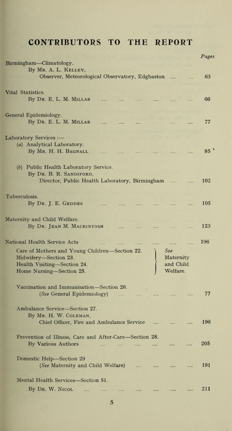 CONTRIBUTORS TO THE REPORT Pages Birmingham—Climatology. By Mr. A. L. Kelley, Observer, Meteorological Observatory, Edgbaston 63 Vital Statistics. By Dr. E. L. M. Millar 66 General Epidemiology. By Dr. E. L. M. Millar 77 Laboratory Services :— {a) Analytical Laboratory. By Mr. H. H. Bagnall 95 ' {h) Public Health Laboratory Service. By Dr. B. R. Sandiford, Director, Public Health Laboratory, Birmingham 102 Tuberculosis. By Dr. J. E. Geddes ^ 105 Maternity and Child Welfare. By Dr. Jean M. Mackintosh 123 National Health Service Acts Care of Mothers and Young Children—Section 22. Midwifery—Section 23. Health Visiting—Section 24. Home Nursing—Section 25. Vaccination and Immunisation—Section 26. {See General Epidemiology) Ambulance Service—Section 27. By Mr. H. W. Coleman, Chief Officer, Fire and Ambulance Service See Maternity and Child Welfare. 196 77 196 Prevention of Illness, Care and After-Care—Section 28. By Various Authors 205 Domestic Help—Section 29 (See Maternity and Child Welfare) 191 Mental Health Services—Section 51. By Dr. W. Nicol 211
