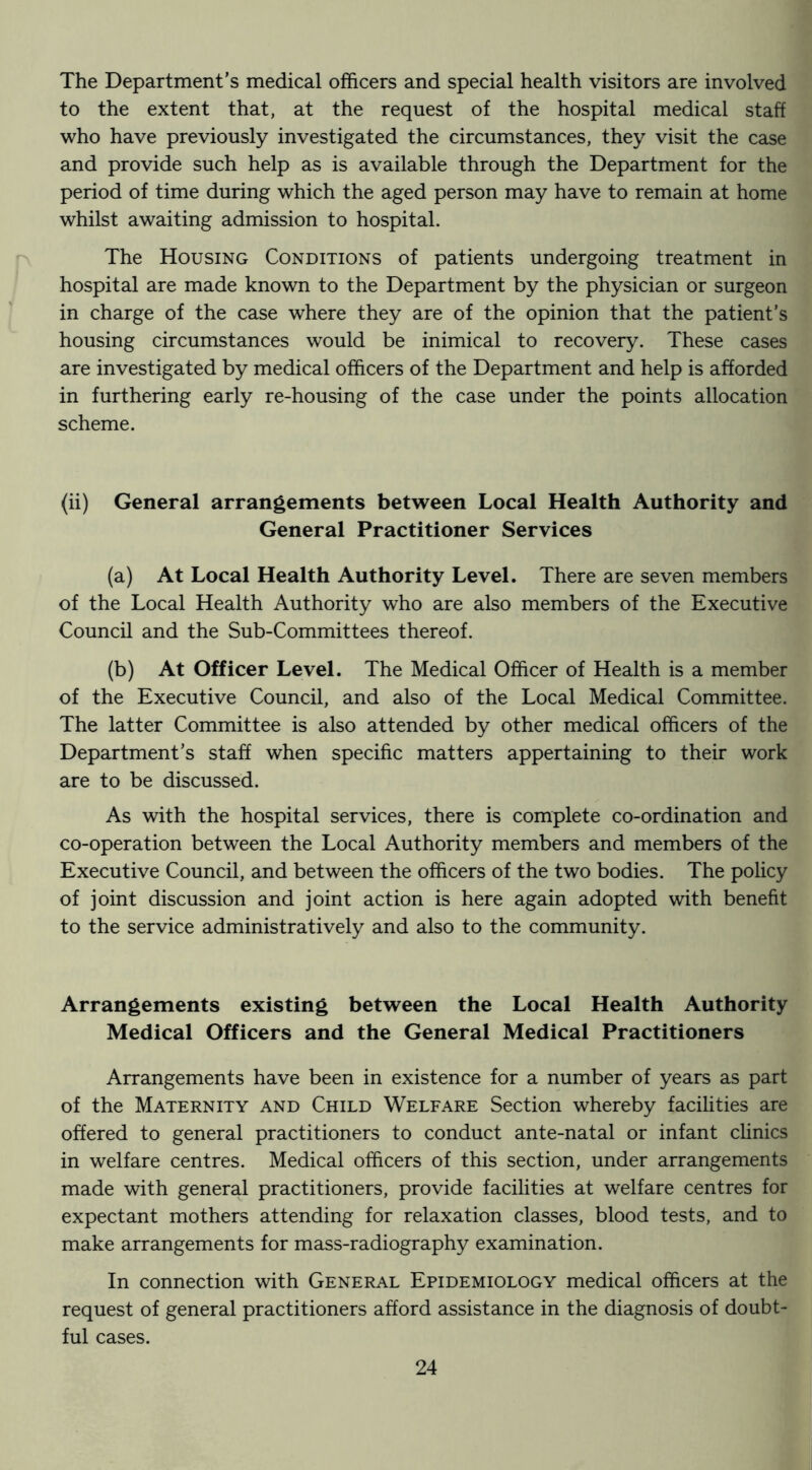 The Department’s medical officers and special health visitors are involved to the extent that, at the request of the hospital medical staff who have previously investigated the circumstances, they visit the case and provide such help as is available through the Department for the period of time during which the aged person may have to remain at home whilst awaiting admission to hospital. The Housing Conditions of patients undergoing treatment in hospital are made known to the Department by the physician or surgeon in charge of the case where they are of the opinion that the patient’s housing circumstances would be inimical to recovery. These cases are investigated by medical officers of the Department and help is afforded in furthering early re-housing of the case under the points allocation scheme. (ii) General arrangements between Local Health Authority and General Practitioner Services (a) At Local Health Authority Level. There are seven members of the Local Health Authority who are also members of the Executive Council and the Sub-Committees thereof. (b) At Officer Level. The Medical Officer of Health is a member of the Executive Council, and also of the Local Medical Committee. The latter Committee is also attended by other medical officers of the Department’s staff when specific matters appertaining to their work are to be discussed. As with the hospital services, there is complete co-ordination and co-operation between the Local Authority members and members of the Executive Council, and between the officers of the two bodies. The policy of joint discussion and joint action is here again adopted with benefit to the service administratively and also to the community. Arrangements existing between the Local Health Authority Medical Officers and the General Medical Practitioners Arrangements have been in existence for a number of years as part of the Maternity and Child Welfare Section whereby facihties are offered to general practitioners to conduct ante-natal or infant cUnics in welfare centres. Medical officers of this section, under arrangements made with general practitioners, provide facilities at welfare centres for expectant mothers attending for relaxation classes, blood tests, and to make arrangements for mass-radiography examination. In connection with General Epidemiology medical officers at the request of general practitioners afford assistance in the diagnosis of doubt- ful cases.