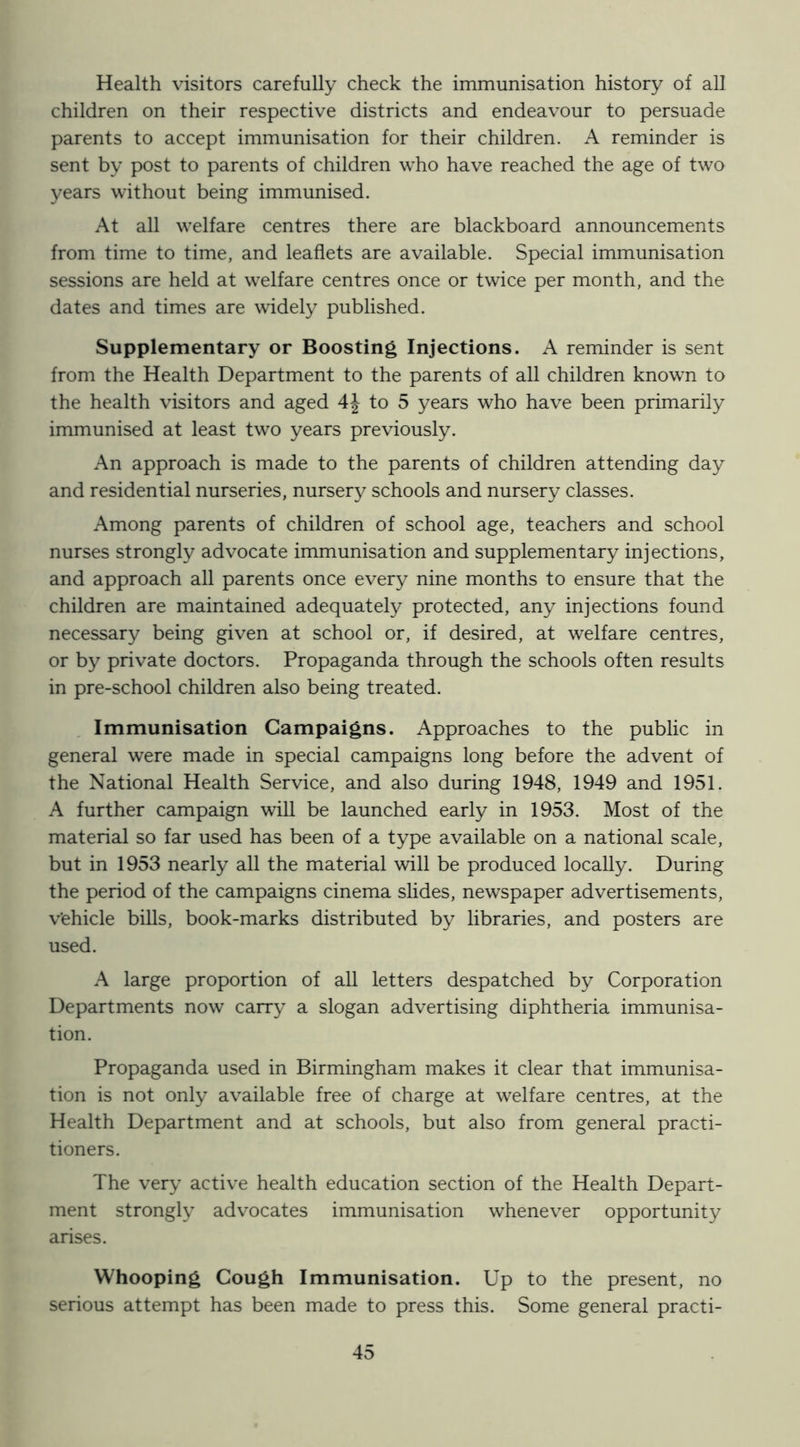 Health visitors carefully check the immunisation history of all children on their respective districts and endeavour to persuade parents to accept immunisation for their children. A reminder is sent by post to parents of children who have reached the age of two years without being immunised. At all welfare centres there are blackboard announcements from time to time, and leaflets are available. Special immunisation sessions are held at welfare centres once or twice per month, and the dates and times are widely published. Supplementary or Boosting Injections. A reminder is sent from the Health Department to the parents of all children known to the health visitors and aged 4| to 5 years who have been primarily immunised at least two years previously. An approach is made to the parents of children attending day and residential nurseries, nursery schools and nursery classes. Among parents of children of school age, teachers and school nurses strongly advocate immunisation and supplementary injections, and approach all parents once every nine months to ensure that the children are maintained adequately protected, any injections found necessary being given at school or, if desired, at welfare centres, or by private doctors. Propaganda through the schools often results in pre-school children also being treated. Immunisation Campaigns. Approaches to the public in general were made in special campaigns long before the advent of the National Health Service, and also during 1948, 1949 and 1951. A further campaign will be launched early in 1953. Most of the material so far used has been of a type available on a national scale, but in 1953 nearly all the material will be produced locally. During the period of the campaigns cinema slides, newspaper advertisements, v’ehicle bills, book-marks distributed by libraries, and posters are used. A large proportion of all letters despatched by Corporation Departments now carry a slogan advertising diphtheria immunisa- tion. Propaganda used in Birmingham makes it clear that immunisa- tion is not only available free of charge at welfare centres, at the Health Department and at schools, but also from general practi- tioners. The very active health education section of the Health Depart- ment strongly advocates immunisation whenever opportunity arises. Whooping Cough Immunisation. Up to the present, no serious attempt has been made to press this. Some general practi-