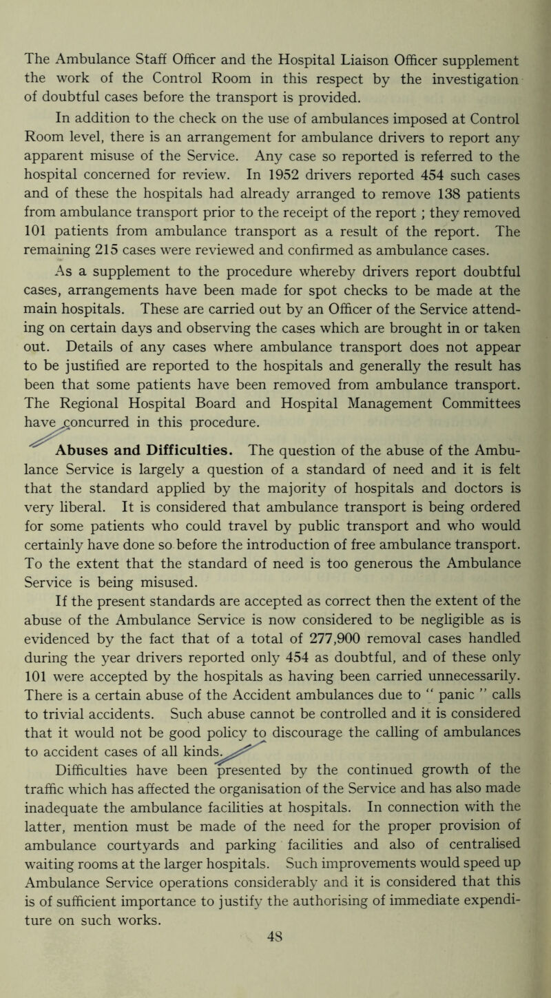 The Ambulance Staff Officer and the Hospital Liaison Officer supplement the work of the Control Room in this respect by the investigation of doubtful cases before the transport is provided. In addition to the check on the use of ambulances imposed at Control Room level, there is an arrangement for ambulance drivers to report any apparent misuse of the Service. Any case so reported is referred to the hospital concerned for review. In 1952 drivers reported 454 such cases and of these the hospitals had already arranged to remove 138 patients from ambulance transport prior to the receipt of the report ; they removed 101 patients from ambulance transport as a result of the report. The remaining 215 cases were reviewed and confirmed as ambulance cases. As a supplement to the procedure whereby drivers report doubtful cases, arrangements have been made for spot checks to be made at the main hospitals. These are carried out by an Officer of the Service attend- ing on certain days and observing the cases which are brought in or taken out. Details of any cases where ambulance transport does not appear to be justified are reported to the hospitals and generally the result has been that some patients have been removed from ambulance transport. The Regional Hospital Board and Hospital Management Committees have concurred in this procedure. Abuses and Difficulties. The question of the abuse of the Ambu- lance Service is largely a question of a standard of need and it is felt that the standard applied by the majority of hospitals and doctors is very liberal. It is considered that ambulance transport is being ordered for some patients who could travel by public transport and who would certainly have done so before the introduction of free ambulance transport. To the extent that the standard of need is too generous the Ambulance Service is being misused. If the present standards are accepted as correct then the extent of the abuse of the Ambulance Service is now considered to be negligible as is evidenced by the fact that of a total of 277,900 removal cases handled during the year drivers reported only 454 as doubtful, and of these only 101 were accepted by the hospitals as having been carried unnecessarily. There is a certain abuse of the Accident ambulances due to “ panic ” calls to trivial accidents. Such abuse cannot be controlled and it is considered that it would not be good policy to discourage the calling of ambulances to accident cases of all kind^^j^^?=^^ Difficulties have been presented by the continued growth of the traffic which has affected the organisation of the Service and has also made inadequate the ambulance facilities at hospitals. In connection with the latter, mention must be made of the need for the proper provision of ambulance courtyards and parking facilities and also of centralised waiting rooms at the larger hospitals. Such improvements would speed up Ambulance Service operations considerably and it is considered that this is of sufficient importance to justify the authorising of immediate expendi- ture on such works.