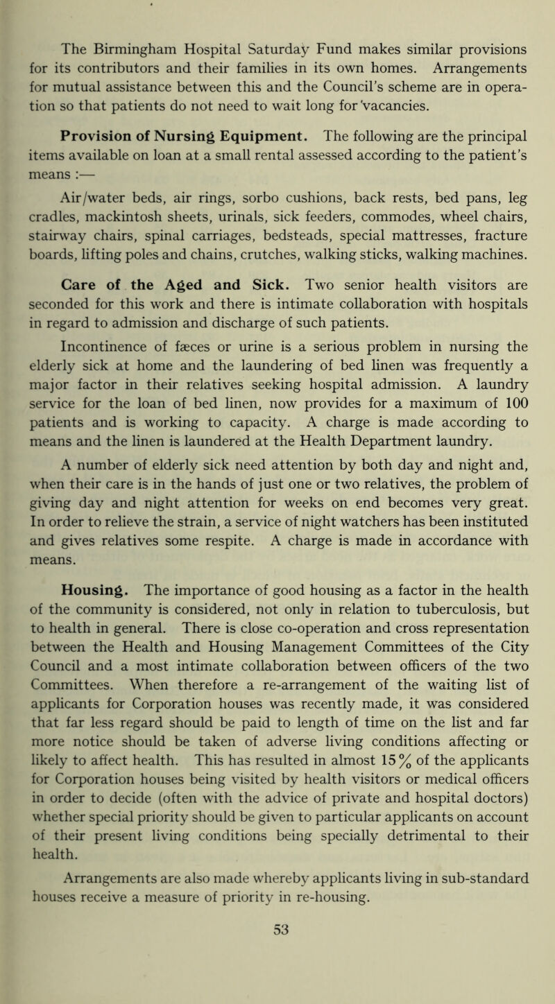 The Birmingham Hospital Saturday Fund makes similar provisions for its contributors and their families in its own homes. Arrangements for mutual assistance between this and the Council’s scheme are in opera- tion so that patients do not need to wait long for'vacancies. Provision of Nursing Equipment. The following are the principal items available on loan at a small rental assessed according to the patient’s means :— Air/water beds, air rings, sorbo cushions, back rests, bed pans, leg cradles, mackintosh sheets, urinals, sick feeders, commodes, wheel chairs, stairway chairs, spinal carriages, bedsteads, special mattresses, fracture boards, lifting poles and chains, crutches, walking sticks, walking machines. Care of the Aged and Sick. Two senior health visitors are seconded for this work and there is intimate collaboration with hospitals in regard to admission and discharge of such patients. Incontinence of faeces or urine is a serious problem in nursing the elderly sick at home and the laundering of bed linen was frequently a major factor in their relatives seeking hospital admission. A laundry service for the loan of bed linen, now provides for a maximum of 100 patients and is working to capacity. A charge is made according to means and the linen is laundered at the Health Department laundry. A number of elderly sick need attention by both day and night and, when their care is in the hands of just one or two relatives, the problem of giving day and night attention for weeks on end becomes very great. In order to relieve the strain, a service of night watchers has been instituted and gives relatives some respite. A charge is made in accordance with means. Housing. The importance of good housing as a factor in the health of the community is considered, not only in relation to tuberculosis, but to health in general. There is close co-operation and cross representation between the Health and Housing Management Committees of the City Council and a most intimate collaboration between officers of the two Committees. When therefore a re-arrangement of the waiting list of applicants for Corporation houses was recently made, it was considered that far less regard should be paid to length of time on the list and far more notice should be taken of adverse living conditions affecting or likely to affect health. This has resulted in almost 15% of the applicants for Corporation houses being visited by health visitors or medical officers in order to decide (often with the advice of private and hospital doctors) whether special priority should be given to particular applicants on account of their present living conditions being specially detrimental to their health. Arrangements are also made whereby applicants living in sub-standard houses receive a measure of priority in re-housing.