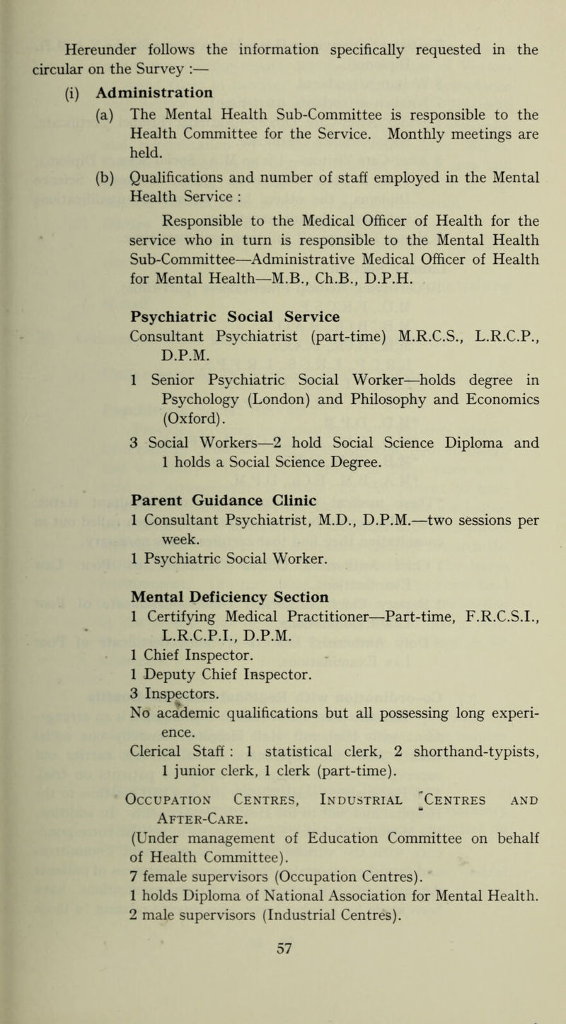 Hereunder follows the information specifically requested in the circular on the Survey :— (i) Administration (a) The Mental Health Sub-Committee is responsible to the Health Committee for the Service. Monthly meetings are held. (b) Qualifications and number of staff employed in the Mental Health Service : Responsible to the Medical Officer of Health for the service who in turn is responsible to the Mental Health Sub-Committee—Administrative Medical Officer of Health for Mental Health—M.B., Ch.B., D.P.H. Psychiatric Social Service Consultant Psychiatrist (part-time) M.R.C.S., L.R.C.P., D.P.M. 1 Senior Psychiatric Social Worker—holds degree in Psychology (London) and Philosophy and Economics (Oxford). 3 Social Workers—2 hold Social Science Diploma and 1 holds a Social Science Degree. Parent Guidance Clinic 1 Consultant Psychiatrist, M.D., D.P.M.—two sessions per week. 1 Psychiatric Social Worker. Mental Deficiency Section 1 Certifying Medical Practitioner—Part-time, F.R.C.S.I., L.R.C.P.I., D.P.M. 1 Chief Inspector. 1 Deputy Chief Inspector. 3 Inspectors. No academic qualifications but all possessing long experi- ence. Clerical Staff : 1 statistical clerk, 2 shorthand-typists, 1 junior clerk, 1 clerk (part-time). Occupation Centres, Industrial Centres and After-Care. (Under management of Education Committee on behalf of Health Committee). 7 female supervisors (Occupation Centres). 1 holds Diploma of National Association for Mental Health. 2 male supervisors (Industrial Centres).