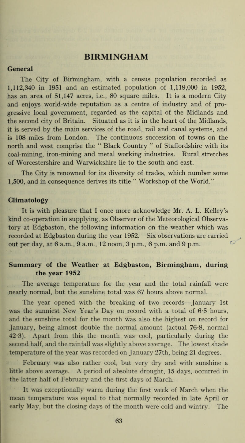 BIRMINGHAM General The City of Birmingham, with a census population recorded as 1,112,340 in 1951 and an estimated population of 1,119,000 in 1952, has an area of 51,147 acres, i.e., 80 square miles. It is a modern City and enjoys world-wide reputation as a centre of industry and of pro- gressive local government, regarded as the capital of the Midlands and the second city of Britain. Situated as it is in the heart of the Midlands, it is served by the main services of the road, rail and canal systems, and is 108 miles from London. The continuous succession of towns on the north and west comprise the “ Black Country ” of Staffordshire with its coal-mining, iron-mining and metal working industries. Rural stretches of Worcestershire and Warwickshire lie to the south and east. The City is renowned for its diversity of trades, which number some 1,500, and in consequence derives its title “ Workshop of the World.” Climatology It is with pleasure that I once more acknowledge Mr. A. L. Kelley's kind co-operation in supplying, as Observer of the Meteorological Observa- tory at Edgbaston, the following information on the weather which was recorded at Edgbaston during the year 1952. Six observations are carried out per day, at 6 a.m., 9 a.m., 12 noon, 3 p.m., 6 p.m. and 9 p.m. Summary of the Weather at Edgbaston, Birmingham, during the year 1952 The average temperature for the year and the total rainfall were nearly normal, but the sunshine total was 67 hours above normal. The year opened with the breaking of two records—January 1st was the sunniest New Year’s Day on record with a total of 6*5 hours, and the sunshine total for the month was also the highest on record for January, being almost double the normal amount (actual 76-8, normal 42-3). Apart from this the month was cool, particularly during the second half, and the rainfall was slight!}^ above average. The lowest shade temperature of the year was recorded on January 27th, being 21 degrees. February was also rather cool, but very dry and with sunshine a little above average. A period of absolute drought, 15 days, occurred in the latter half of February and the first days of March. It was exceptionally warm during the first week of March when the mean temperature was equal to that normally recorded in late April or early May, but the closing days of the month were cold and wintry. The