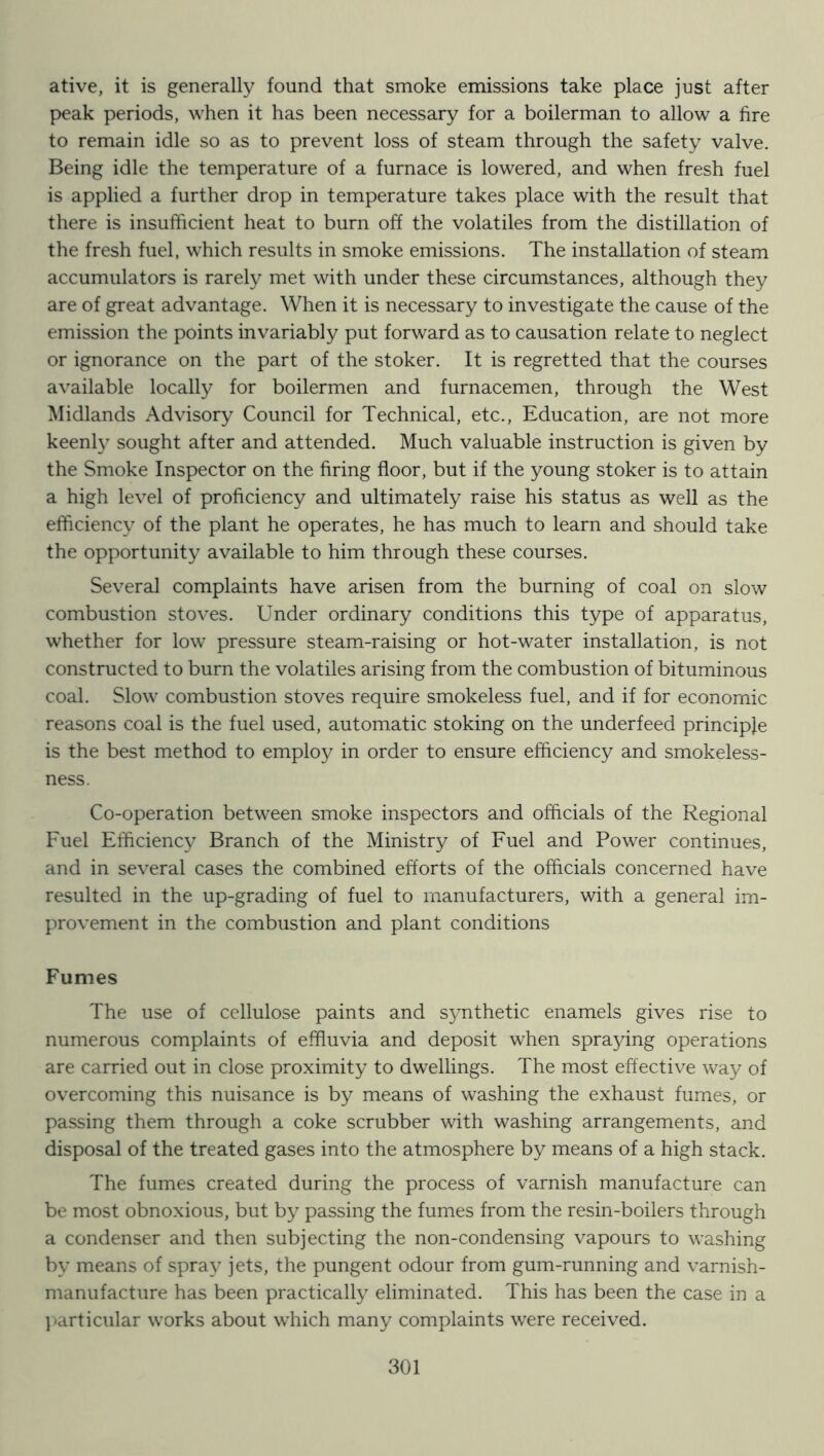 ative, it is generally found that smoke emissions take place just after peak periods, when it has been necessary for a boilerman to allow a fire to remain idle so as to prevent loss of steam through the safety valve. Being idle the temperature of a furnace is lowered, and when fresh fuel is applied a further drop in temperature takes place with the result that there is insufficient heat to burn off the volatiles from the distillation of the fresh fuel, which results in smoke emissions. The installation of steam accumulators is rarely met with under these circumstances, although they are of great advantage. When it is necessary to investigate the cause of the emission the points invariably put forward as to causation relate to neglect or ignorance on the part of the stoker. It is regretted that the courses available locally for boilermen and furnacemen, through the West Midlands Advisory Council for Technical, etc.. Education, are not more keenl} sought after and attended. Much valuable instruction is given by the Smoke Inspector on the firing floor, but if the young stoker is to attain a high level of proficiency and ultimately raise his status as well as the efficiency of the plant he operates, he has much to learn and should take the opportunity available to him through these courses. Several complaints have arisen from the burning of coal on slow combustion stoves. Under ordinary conditions this type of apparatus, whether for low pressure steam-raising or hot-water installation, is not constructed to burn the volatiles arising from the combustion of bituminous coal. Slow combustion stoves require smokeless fuel, and if for economic reasons coal is the fuel used, automatic stoking on the underfeed principle is the best method to employ in order to ensure efficiency and smokeless- ness. Co-operation between smoke inspectors and officials of the Regional Fuel Efficiency Branch of the Ministry of Fuel and Power continues, and in several cases the combined efforts of the officials concerned have resulted in the up-grading of fuel to manufacturers, with a general im- provement in the combustion and plant conditions Fumes The use of cellulose paints and S3mthetic enamels gives rise to numerous complaints of effluvia and deposit when spraying operations are carried out in close proximity to dwellings. The most effective way of overcoming this nuisance is by means of washing the exhaust fumes, or passing them through a coke scrubber with washing arrangements, and disposal of the treated gases into the atmosphere by means of a high stack. The fumes created during the process of varnish manufacture can be most obnoxious, but by passing the fumes from the resin-boilers through a condenser and then subjecting the non-condensing vapours to washing by means of spray jets, the pungent odour from gum-running and varnish- manufacture has been practically eliminated. This has been the case in a ]»articular works about which many complaints were received.