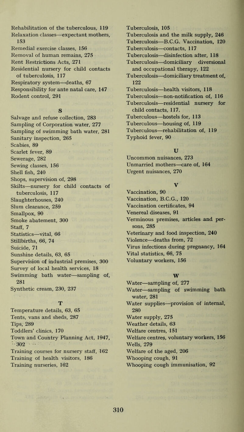 Rehabilitation of the tuberculous, 119 Relaxation classes—-expectant mothers, 153 Remedial exercise classes, 156 Removal of human remains, 275 Rent Restrictions Acts, 271 Residential nursery for child contacts of tuberculosis, 117 Respiratory system—deaths, 67 Responsibility for ante natal care, 147 Rodent control, 291 S Salvage and refuse collection, 283 Sampling of Corporation water, 277 Sampling of swimming bath water, 281 Sanitary inspection, 265 Scabies, 89 ■ Scarlet fever, 89 Sewerage, 282 Sewing classes, 156 Shell fish, 240 Shops, supervision of, 298 Skilts—nursery for child contacts of tuberculosis, 117 Slaughterhouses, 240 Slum clearance, 259 Smallpox, 90 Smoke abatement, 300 Staff, 7 Statistics—vital, 66 Stillbirths, 66, 74 Suicide, 71 Sunshine details, 63, 65 Supervision of industrial premises, 300 Survey of local health services, 18 Swimming bath water—sampling of, 281 Synthetic cream, 230, 237 T Temperature details, 63, 65 Tents, vans and sheds, 287 Tips, 289 Toddlers’ clinics, 170 Town and Country Planning Act, 1947, ■-302 - Training courses for nursery staff, 162 Training of health visitors, 186 Training nurseries, 162 Tuberculosis, 105 Tuberculosis and the milk supply, 246 Tuberculosis—B.C.G. Vaccination, 120 Tuberculosis—contacts, 117 Tuberculosis—disinfection after, 118 T uberculosis—domiciliary diversional and occupational therapy, 122 Tuberculosis—domiciliary treatment of, 122 Tuberculosis—health visitors, 118 Tuberculosis—non-notification of, 116 Tuberculosis—residential nursery for child contacts, 117. Tuberculous—hostels for, 113 Tuberculous—housing of, 119 Tuberculous—rehabilitation of, 119 Typhoid fever, 90 U Uncommon nuisances, 273 Unmarried mothers—care of, 164 Urgent nuisances, 270 V Vaccination, 90 Vaccination, B.C.G., 120 Vaccination certificates, 94 Venereal diseases, 91 Verminous premises, articles and per- sons, 285 Veterinary and food inspection, 240 Violence—deaths from, 72 Virus infections during pregnancy, 164 Vital statistics, 66, 75 Voluntary workers, 156 W Water—sampling of, 277 Water—sampling of swimming bath water, 281 Water supplies—provision of internal, 280 Water supply, 275 Weather details, 63 Welfare centres, 151 Welfare centres, voluntary workers, 156 Wells, 279 Welfare of the aged, 206 Whooping cough, 91 Whooping cough immunisation, 92