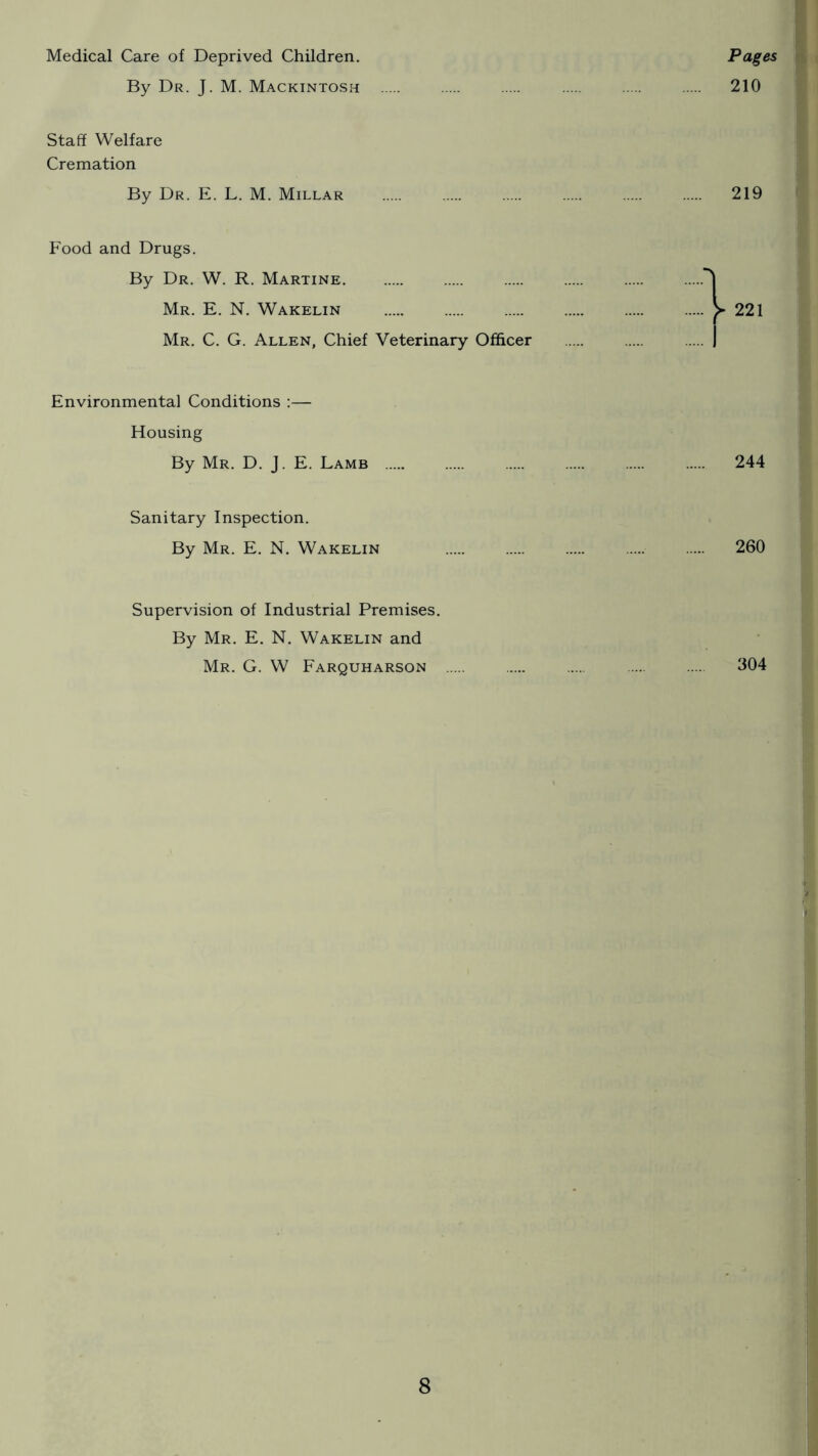 Medical Care of Deprived Children, Pages By Dr. J. M. Mackintospi 210 Staff Welfare Cremation By Dr. E. L. M. Millar 219 Food and Drugs. By Dr. W. R. Martine Mr. E. N, Wakelin Mr. C. G. Allen, Chief Veterinary Officer Environmental Conditions :— Housing By Mr. D. J. E. Lamb 244 Sanitary Inspection. By Mr. E. N. Wakelin 260 Supervision of Industrial Premises. By Mr. E. N. Wakelin and Mr. G. W Farquharson 304