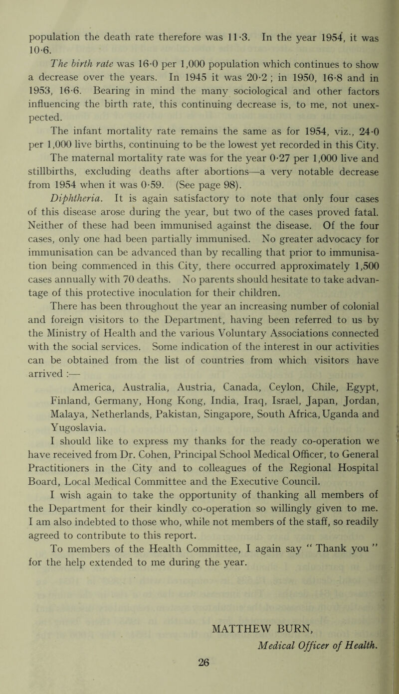 population the death rate therefore was 11-3. In the year 1954, it was 10-6. The birth rate was 16-0 per 1,000 population which continues to show a decrease over the years. In 1945 it was 20-2 ; in 1950, 16*8 and in 1953, 16-6. Bearing in mind the many sociological and other factors influencing the birth rate, this continuing decrease is, to me, not unex- pected. The infant mortality rate remains the same as for 1954, viz., 24-0 per 1,000 live births, continuing to be the lowest yet recorded in this City. The maternal mortality rate was for the year 0-27 per 1,000 live and stillbirths, excluding deaths after abortions—a very notable decrease from 1954 when it was 0*59. (See page 98). Diphtheria. It is again satisfactory to note that only four cases of this disease arose during the year, but two of the cases proved fatal. Neither of these had been immunised against the disease. Of the four cases, only one had been partially immunised. No greater advocacy for immunisation can be advanced than by recalling that prior to immunisa- tion being commenced in this City, there occurred approximately 1,500 cases annually with 70 deaths. No parents should hesitate to take advan- tage of this protective inoculation for their children. There has been throughout the year an increasing number of colonial and foreign visitors to the Department, having been referred to us by the Ministry of Health and the various Voluntary Associations connected with the social services. Some indication of the interest in our activities can be obtained from the list of countries from which visitors have arrived :— America, Australia, Austria, Canada, Ceylon, Chile, Egypt, Finland, Germany, Hong Kong, India, Iraq, Israel, Japan, Jordan, Malaya, Netherlands, Pakistan, Singapore, South Africa, Uganda and Yugoslavia. I should like to express my thanks for the ready co-operation we have received from Dr. Cohen, Principal School Medical Officer, to General Practitioners in the City and to colleagues of the Regional Hospital Board, Local Medical Committee and the Executive Council. I wish again to take the opportunity of thanking all members of the Department for their kindly co-operation so willingly given to me. I am also indebted to those who, while not members of the staff, so readily agreed to contribute to this report. To members of the Health Committee, I again say “ Thank you ” for the help extended to me during the year. MATTHEW BURN, Medical Officer of Health.