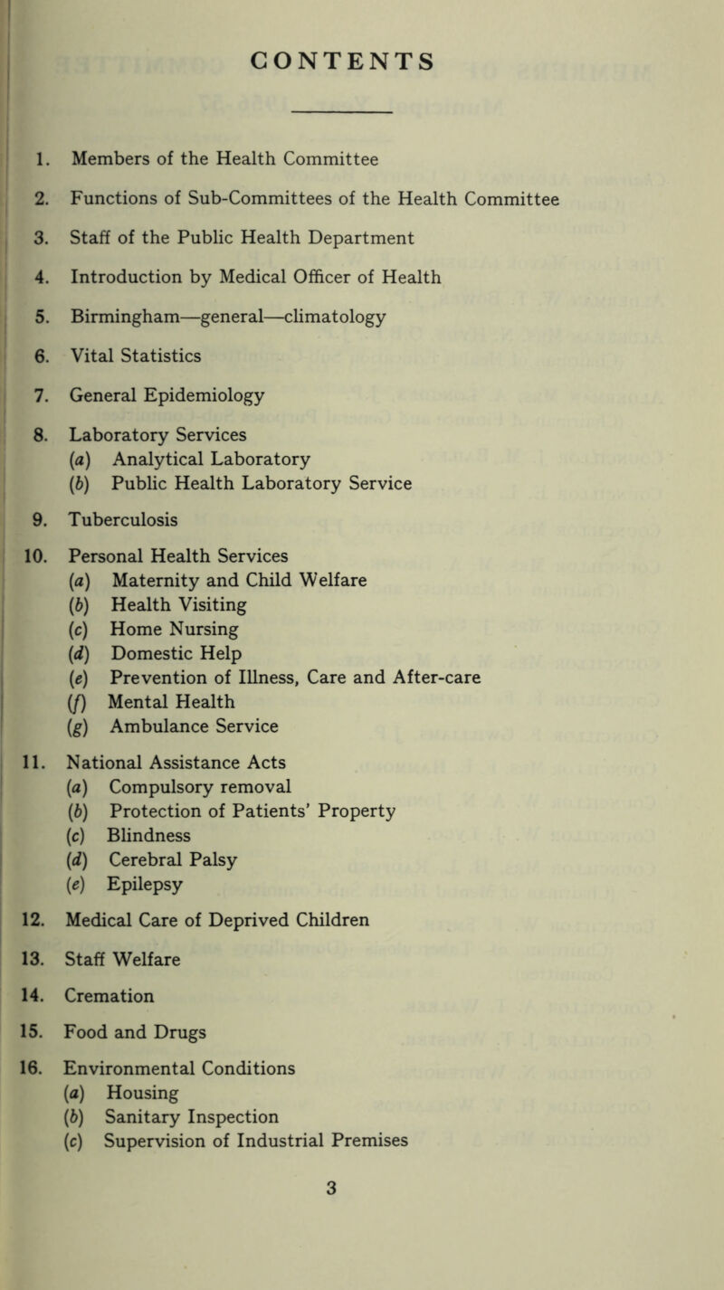 CONTENTS 1. Members of the Health Committee 2. Functions of Sub-Committees of the Health Committee 3. Staff of the Public Health Department 4. Introduction by Medical Officer of Health 5. Birmingham—general—climatology 6. Vital Statistics 7. General Epidemiology 8. Laboratory Services (а) Analytical Laboratory (б) Public Health Laboratory Service 9. Tuberculosis 10. Personal Health Services (a) Maternity and Child Welfare (h) Health Visiting (c) Home Nursing (d) Domestic Help (e) Prevention of Illness, Care and After-care (/) Mental Health (g) Ambulance Service 11. National Assistance Acts (a) Compulsory removal (b) Protection of Patients’ Property (c) Blindness (d) Cerebral Palsy (e) Epilepsy 12. Medical Care of Deprived Children 13. Staff Welfare 14. Cremation 15. Food and Drugs 16. Environmental Conditions (а) Housing (б) Sanitary Inspection (c) Supervision of Industrial Premises