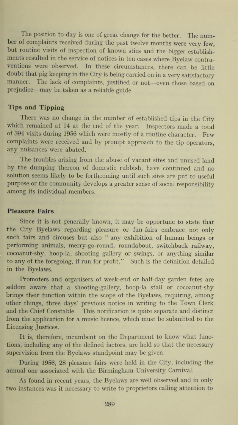 The position to-day is one of greai change for the better. The num- ber of complaints received during the past twelve months were very few, but routine visits of inspection of known sties and the bigger establish- ments resulted in the service of notices in ten cases where Byelaw contra- ventions were observed. In these circumstances, there can be little doubt that pig keeping in the City is being carried on in a very satisfactory manner. The lack of complaints, justified or not—even those based on prejudice—^may be taken as a reliable guide. Tips and Tipping There was no change in the number of established tips in the City which remained at 14 at the end of the year. Inspectors made a total of 394 visits during 1956 which were mostly of a routine character. Few complaints were received and by prompt approach to the tip operators, any nuisances were abated. The troubles arising from the abuse of vacant sites and unused land by the dumping thereon of domestic rubbish, have continued and no solution seems likely to be forthcoming until such sites are put to useful purpose or the community develops a greater sense of social responsibility among its individual members. Pleasure Fairs Since it is not generally known, it may be opportune to state that the City Byelaws regarding pleasure or fun fairs embrace not only such fairs and circuses but also  any exhibition of human beings or performing animals, merry-go-round, roundabout, switchback railway, ^.cocoanut-shy, hoop-la, shooting gallery or swings, or anything similar to any of the foregoing, if run for profit.” Such is the definition detailed in the Byelaws. Promoters and organisers of week-end or half-day garden fetes are seldom aware that a shooting-gallery, hoop-la stall or cocoanut-shy brings their function within the scope of the Byelaws, requiring, among other things, three days’ previous notice in writing to the Town Clerk and the Chief Constable. This notification is quite separate and distinct from the application for a music hcence, which must be submitted to the Licensing Justices. It is, therefore, incumbent on the Department to know what func- tions, including any of the defined factors, are held so that the necessary supervision from the Byelaws standpoint may be given. During 1956, 28 pleasure fairs were held in the City, including the annual one associated with the Birmingham University Carnival. As found in recent years, the Byelaws are well observed and in only two instances was it necessary to write to proprietors calling attention to