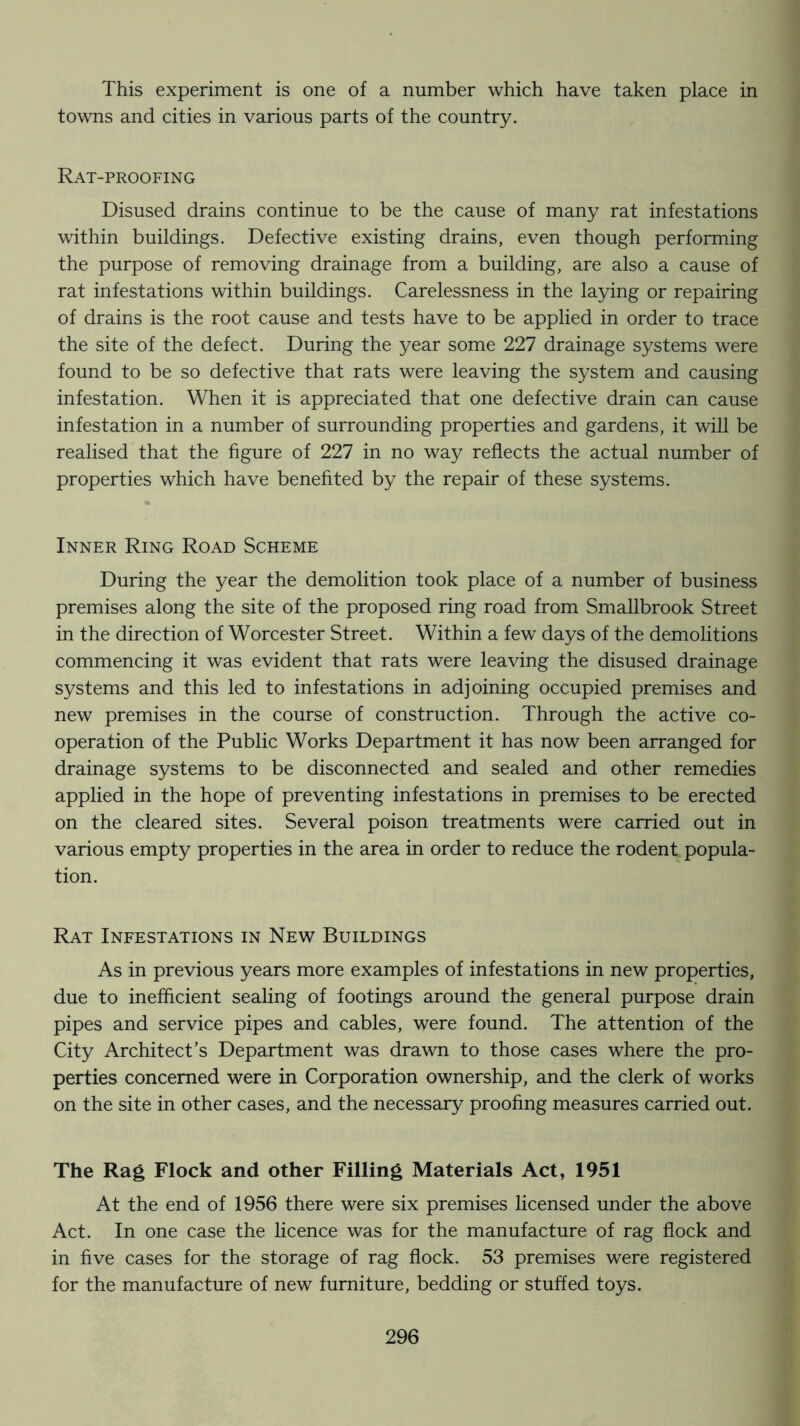 This experiment is one of a number which have taken place in towns and cities in various parts of the country. Rat-proofing Disused drains continue to be the cause of many rat infestations within buildings. Defective existing drains, even though performing the purpose of removing drainage from a building, are also a cause of rat infestations within buildings. Carelessness in the laying or repairing of drains is the root cause and tests have to be applied in order to trace the site of the defect. During the year some 227 drainage systems were found to be so defective that rats were leaving the system and causing infestation. When it is appreciated that one defective drain can cause infestation in a number of surrounding properties and gardens, it will be realised that the figure of 227 in no way reflects the actual number of properties which have benehted by the repair of these systems. Inner Ring Road Scheme During the year the demolition took place of a number of business premises along the site of the proposed ring road from Smallbrook Street in the direction of Worcester Street. Within a few days of the demolitions commencing it was evident that rats were leaving the disused drainage systems and this led to infestations in adjoining occupied premises and new premises in the course of construction. Through the active co- operation of the Public Works Department it has now been arranged for drainage systems to be disconnected and sealed and other remedies applied in the hope of preventing infestations in premises to be erected on the cleared sites. Several poison treatments were carried out in various empty properties in the area in order to reduce the rodent popula- tion. Rat Infestations in New Buildings As in previous years more examples of infestations in new properties, due to inefficient sealing of footings around the general purpose drain pipes and service pipes and cables, were found. The attention of the City Architect’s Department was drawn to those cases where the pro- perties concerned were in Corporation ownership, and the clerk of works on the site in other cases, and the necessary proofing measures carried out. The Rag Flock and other Filling Materials Act, 1951 At the end of 1956 there were six premises licensed under the above Act. In one case the licence was for the manufacture of rag flock and in five cases for the storage of rag flock. 53 premises were registered for the manufacture of new furniture, bedding or stuffed toys.
