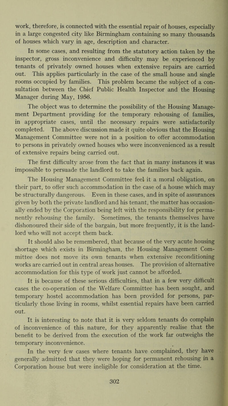 work, therefore, is connected with the essential repair of houses, especially in a large congested city like Birmingham containing so many thousands of houses which vary in age, description and character. In some cases, and resulting from the statutory action taken by the inspector, gross inconvenience and difficulty may be experienced by tenants of privately owned houses when extensive repairs are carried out. This applies particularly in the case of the small house and single rooms occupied by families. This problem became the subject of a con- sultation between the Chief Public Health Inspector and the Housing Manager during May, 1956. The object was to determine the possibility of the Housing Manage- ment Department providing for the temporary rehousing of families, in appropriate cases, until the necessary repairs were satisfactorily completed. The above discussion made it quite obvious that the Housing Management Committee were not in a position to offer accommodation to persons in privately owned houses who were inconvenienced as a result of extensive repairs being carried out. The first difficulty arose from the fact that in many instances it was impossible to persuade the landlord to take the families back again. The Housing Management Committee feel it a moral obligation, on their part, to offer such accommodation in the case of a house which may be structurally dangerous. Even in these cases, and in spite of assurances given by both the private landlord and his tenant, the matter has occasion- ally ended by the Corporation being left with the responsibility for perma- nently rehousing the family. Sometimes, the tenants themselves have dishonoured their side of the bargain, but more frequently, it is the land- lord who will not accept them back. It should also be remembered, that because of the very acute housing shortage which exists in Birmingham, the Housing Management Com- mittee does not move its own tenants when extensive reconditioning works are carried out in central areas houses. The provision of alternative accommodation for this type of work just cannot be afforded. It is because of these serious difficulties, that in a few very difficult cases the co-operation of the Welfare Committee has been sought, and temporary hostel accommodation has been provided for persons, par- ticularly those living in rooms, whilst essential repairs have been carried out. It is interesting to note that it is very seldom tenants do complain of inconvenience of this nature, for they apparently realise that the benefit to be derived from the execution of the work far outweighs the temporary inconvenience. In the very few cases where tenants have complained, they have generally admitted that they were hoping for permanent rehousing in a Corporation house but were ineligible for consideration at the time.