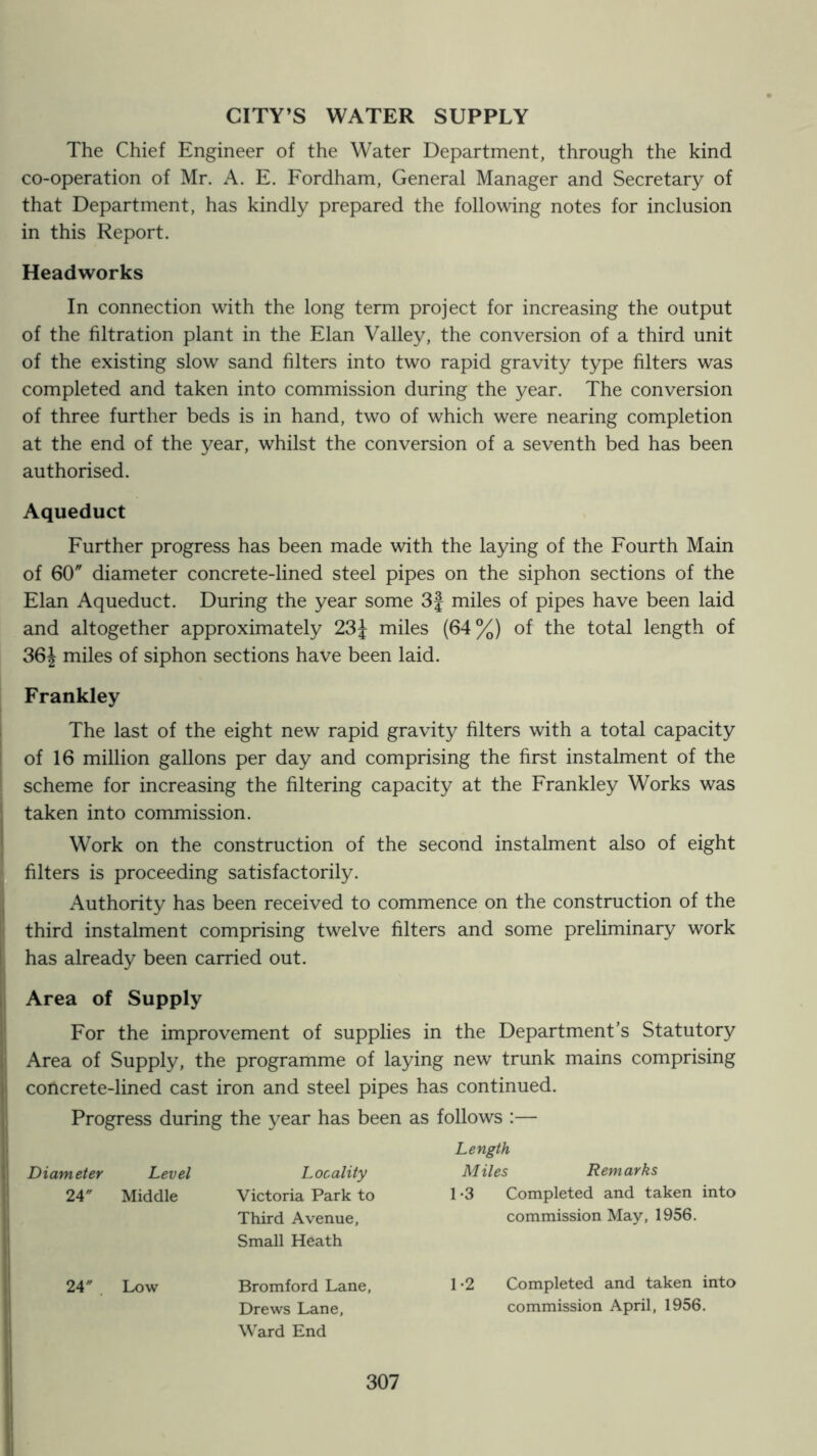 CITY’S WATER SUPPLY The Chief Engineer of the Water Department, through the kind co-operation of Mr. A. E. Fordham, General Manager and Secretary of that Department, has kindly prepared the following notes for inclusion in this Report. Headworks In connection with the long term project for increasing the output of the filtration plant in the Elan Valley, the conversion of a third unit of the existing slow sand filters into two rapid gravity type filters was completed and taken into commission during the year. The conversion of three further beds is in hand, two of which were nearing completion at the end of the year, whilst the conversion of a seventh bed has been authorised. Aqueduct Further progress has been made with the laying of the Fourth Main of 60 diameter concrete-lined steel pipes on the siphon sections of the Elan Aqueduct. During the year some 3f miles of pipes have been laid and altogether approximately 23^ miles (64%) of the total length of 36J miles of siphon sections have been laid. Frankley The last of the eight new rapid gravity filters with a total capacity of 16 million gallons per day and comprising the first instalment of the scheme for increasing the filtering capacity at the Frankley Works was taken into commission. Work on the construction of the second instalment also of eight filters is proceeding satisfactorily. Authority has been received to commence on the construction of the third instalment comprising twelve filters and some preliminary work has already been carried out. Area of Supply For the improvement of supplies in the Department’s Statutory Area of Supply, the programme of laying new trunk mains comprising concrete-lined cast iron and steel pipes has continued. Progress during the year has been as follows :— Diameter 24' Level Middle Locality Victoria Park to Third Avenue, Small Heath Length Miles Remarks 1-3 Completed and taken into commission May, 1956. 24' . Low Bromford Lane, Drews Lane, Ward End 1-2 Completed and taken into commission April, 1956.