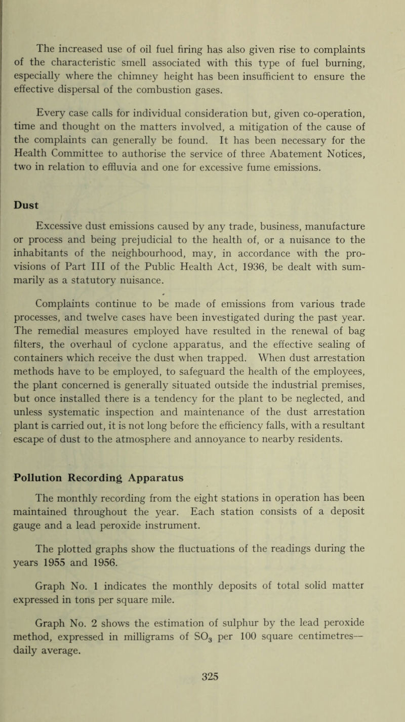 The increased use of oil fuel firing has also given rise to complaints of the characteristic smell associated with this type of fuel burning, especially where the chimney height has been insufficient to ensure the effective dispersal of the combustion gases. Every case calls for individual consideration but, given co-operation, time and thought on the matters involved, a mitigation of the cause of the complaints can generally be found. It has been necessary for the Health Committee to authorise the service of three Abatement Notices, two in relation to effluvia and one for excessive fume emissions. Dust Excessive dust emissions caused by any trade, business, manufacture or process and being prejudicial to the health of, or a nuisance to the inhabitants of the neighbourhood, may, in accordance with the pro- visions of Part III of the Public Health Act, 1936, be dealt with sum- marily as a statutory nuisance. Complaints continue to be made of emissions from various trade processes, and twelve cases have been investigated during the past year. The remedial measures employed have resulted in the renewal of bag filters, the overhaul of cyclone apparatus, and the effective sealing of containers which receive the dust when trapped. When dust arrestation methods have to be employed, to safeguard the health of the employees, the plant concerned is generally situated outside the industrial premises, but once installed there is a tendency for the plant to be neglected, and unless systematic inspection and maintenance of the dust arrestation plant is carried out, it is not long before the efficiency falls, with a resultant escape of dust to the atmosphere and annoyance to nearby residents. Pollution Recording Apparatus The monthly recording from the eight stations in operation has been maintained throughout the year. Each station consists of a deposit gauge and a lead peroxide instrument. The plotted graphs show the fluctuations of the readings during the years 1955 and 1956. Graph No. 1 indicates the monthly deposits of total solid matter expressed in tons per square mile. Graph No. 2 shows the estimation of sulphur by the lead peroxide method, expressed in milligrams of SO3 per 100 square centimetres— daily average.