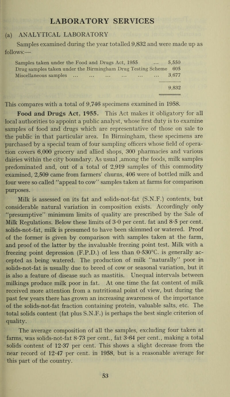 LABORATORY SERVICES (a) ANALYTICAL LABORATORY Samples examined during the year totalled 9,832 and were made up as follows:— Samples taken under the Food and Drugs Act, 1955 ... 5,550 Drug samples taken under the Birmingham Drug Testing Scheme 605 Miscellaneous samples ... ... ... ... ... ... 3,677 9,832 This compares with a total of 9,746 specimens examined in 1958. Food and Drugs Act, 1955. This Act makes it obligatory for all local authorities to appoint a public analyst, whose first duty is to examine samples of food and drugs which are representative of those on sale to the public in that particular area. In Birmingham, these specimens are purchased by a special team of four sampling officers whose field of opera- tion covers 6,000 grocery and allied shops, 300 pharmacies and various dairies within the city boundary. As usual, among the foods, milk samples predominated and, out of a total of 2,919 samples of this commodity examined, 2,509 came from farmers’ churns, 406 were of bottled milk and four were so called “appeal to cow” samples taken at farms for comparison purposes. Milk is assessed on its fat and solids-not-fat (S.N.F.) contents, but considerable natural variation in composition exists. Accordingly only “presumptive” minimum limits of quality are prescribed by the Sale of Milk Regulations. Below these limits of 3-0 per cent, fat and 8*5 per cent, solids-not-fat, milk is presumed to have been skimmed or watered. Proof of the former is given by comparison with samples taken at the farm, and proof of the latter by the invaluable freezing point test. Milk with a freezing point depression (F.P.D.) of less than 0*530°C. is generally ac- cepted as being watered. The production of milk “naturally” poor in solids-not-fat is usually due to breed of cow or seasonal variation, but it is also a feature of disease such as mastitis. Unequal intervals between milkings produce milk poor in fat. At one time the fat content of milk received more attention from a nutritional point of view, but during the past few years there has grown an increasing awareness of the importance of the solids-not-fat fraction containing protein, valuable salts, etc. The total solids content (fat plus S.N.F.) is perhaps the best single criterion of quality. The average composition of all the samples, excluding four taken at farms, was solids-not-fat 8-73 per cent., fat 3-64 per cent., making a total solids content of 12*37 per cent. This shows a slight decrease from the near record of 12*47 per cent, in 1958, but is a reasonable average for this part of the country.