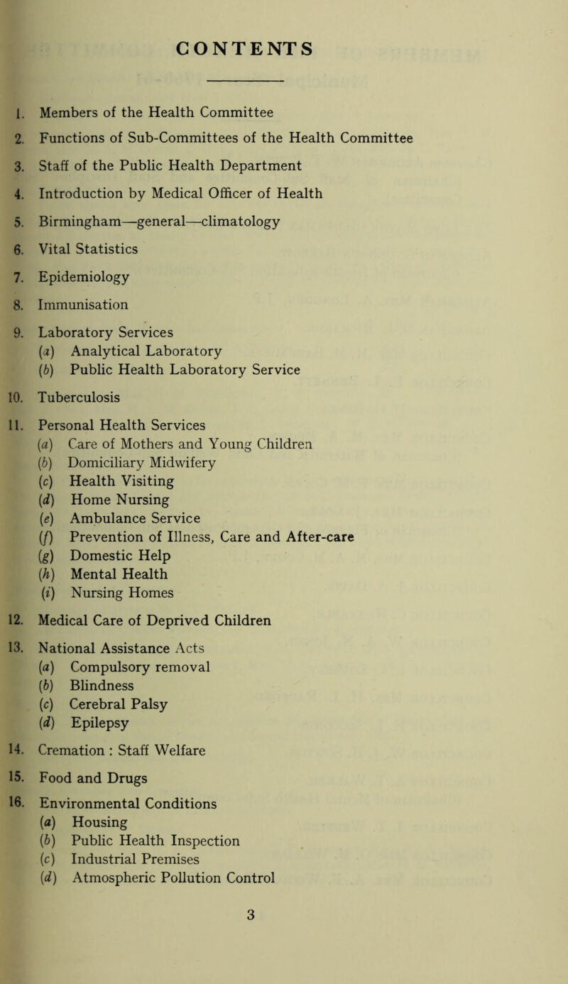 CONTENTS 1. Members of the Health Committee 2. Functions of Sub-Committees of the Health Committee 3. Staff of the Public Health Department 4. Introduction by Medical Officer of Health 5. Birmingham—general—climatology 6. Vital Statistics 7. Epidemiology 8. Immunisation 9. Laboratory Services {a) Analytical Laboratory {b) Public Health Laboratory Service 10. Tuberculosis 11. Personal Health Services {a) Care of Mothers and Young Children (b) Domiciliary Midwifery (c) Health Visiting {d) Home Nursing (e) Ambulance Service (/) Prevention of Illness, Care and After-care {g) Domestic Help (h) Mental Health (/) Nursing Homes 12. Medical Care of Deprived Children 13. National Assistance Acts {a) Compulsory removal (b) Blindness (c) Cerebral Palsy (d) Epilepsy 14. Cremation : Staff Welfare 15. Food and Drugs 16. Environmental Conditions (а) Housing (б) Public Health Inspection (c) Industrial Premises [d) Atmospheric Pollution Control