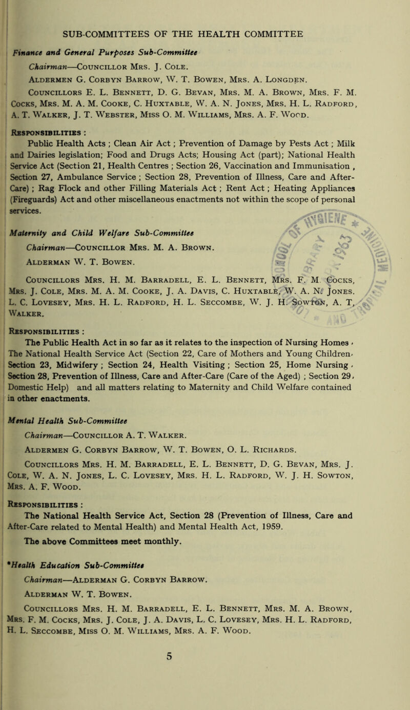 Finance and General Purposes Sub-Committee Chairman—Councillor Mrs. J. Cole. Aldermen G. Corbyn Barrow, W. T. Bowen, Mrs. A. Longden. Councillors E. L. Bennett, D. G. Bevan, Mrs. M. A. Brown, Mrs. F. M. Cocks, Mrs. M. A. M. Cooke, C. Huxtable, W. A. N. Jones, Mrs. H. L. Radford, A. T. Walker, J. T. Webster, Miss O. M. Williams, Mrs. A. F. Wood. Responsibilities : Public Health Acts ; Clean Air Act; Prevention of Damage by Pests Act; Milk and Dairies legislation; Food and Drugs Acts; Housing Act (part); National Health Service Act (Section 21, Health Centres ; Section 26, Vaccination and Immunisation , Section 27, Ambulance Service ; Section 28, Prevention of Illness, Care and After- Care) ; Rag Flock and other Filling Materials Act ; Rent Act; Heating Appliances (Fireguards) Act and other miscellaneous enactments not within the scope of personal services. Maternity and Child Welfare Sub-Committee Chairman—Councillor Mrs. M. A. Brown. Alderman W. T. Bowen. Councillors Mrs. H. M. Barradell, E. L. Bennett, Mrs. F^ M. Cocks, Mrs. j. Cole, Mrs. M. A. M. Cooke, J. A. Davis, C. Huxtable, W. A. Jones. L. C. Lovesey, Mrs. H. L. Radford, H. L. Seccombe, W. J. H. SowtPK, A. T, ^ Walker. Responsibilities : The Public Health Act in so far as it relates to the inspection of Nursing Homes « The National Health Service Act (Section 22, Care of Mothers and Young Children* Section 23, Midwifery ; Section 24, Health Visiting ; Section 25, Home Nursing . Section 28, Prevention of Illness, Care and After-Care (Care of the Aged) ; Section 29 * Domestic Help) and all matters relating to Maternity and Child Welfare contained in other enactments. Mental Health Sub-Committee Chairman—Councillor A. T. Walker. Aldermen G. Corbyn Barrow, W. T. Bowen, O. L. Richards. Councillors Mrs. H. M. Barradell, E. L. Bennett, D. G. Bevan, Mrs. J. Cole, W. A. N. Jones, L. C. Lovesey, Mrs. H. L. Radford, W. J. H. Sowton, Mrs. a. F. Wood. Responsibilities : The National Health Service Act, Section 28 (Prevention of Illness, Care and After-Care related to Mental Health) and Mental Health Act, 1959. The above Committees meet monthly. * Health Education Sub-Committee Chairman—Alderman G. Corbyn Barrow. Alderman W. T. Bowen. Councillors Mrs. H. M. Barradell, E. L. Bennett, Mrs. M. A. Brown, Mrs. F. M. Cocks, Mrs. J. Cole, J. A. Davis, L. C. Lovesey, Mrs. H. L. Radford, H. L. Seccombe, Miss O. M. Williams, Mrs. A. F. Wood.