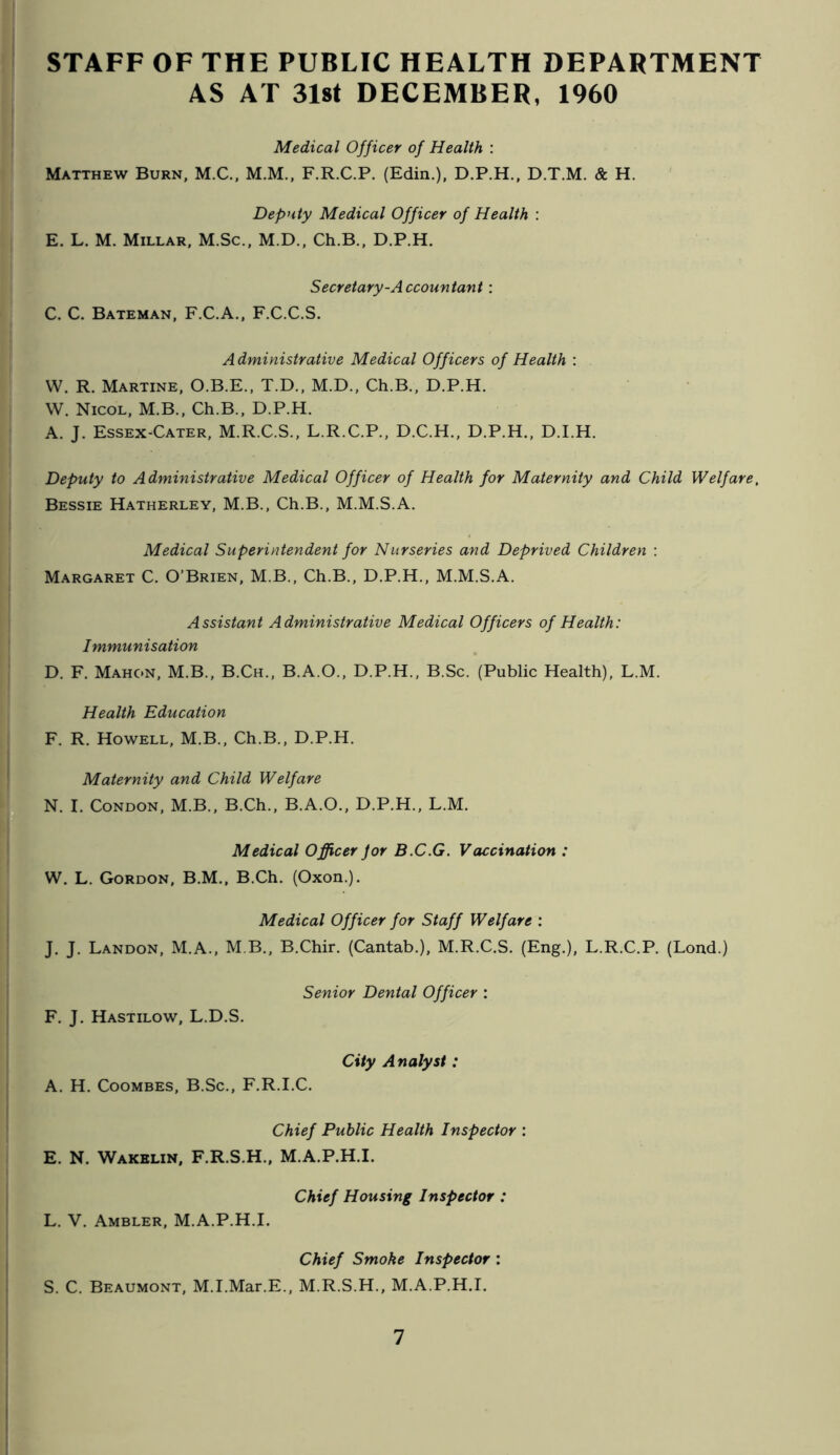 STAFF OF THE PUBLIC HEALTH DEPARTMENT AS AT 3l8t DECEMBER, 1960 Medical Officer of Health : Matthew Burn, M.C., M.M., F.R.C.P. (Edin.), D.P.H., D.T.M. & H. Deputy Medical Officer of Health : E. L. M. Millar, M.Sc., M.D., Ch.B., D.P.H. Secretary-Accountant : C. C. Bateman, F.C.A., F.C.C.S. Administrative Medical Officers of Health : VV. R. Martine, O.B.E., T.D., M.D., Ch.B., D.P.H. W. Nicol, M.B., Ch.B., D.P.H. A. J. Essex-Cater, M.R.C.S., L.R.C.P., D.C.H.. D.P.H., D.I.H. Deputy to Administrative Medical Officer of Health for Maternity and Child Welfare. Bessie Hatherley, M.B., Ch.B., M.M.S.A. Medical Superintendent for Nurseries and Deprived Children : Margaret C. O’Brien, M.B., Ch.B., D.P.H., M.M.S.A. Assistant Administrative Medical Officers of Health: Immunisation D. F. Mahon, M.B., B.Ch., B.A.O., D.P.H., B.Sc. (Public Health), L.M. Health Education F. R. Howell, M.B., Ch.B., D.P.H. Maternity and Child Welfare N. I. Condon, M.B., B.Ch., B.A.O., D.P.H., L.M. Medical Officer Jor B.C.G. Vaccination : W. L. Gordon, B.M., B.Ch. (Oxon.). Medical Officer for Staff Welfare : J. J. Landon, M.A., M B., B.Chir. (Cantab.), M.R.C.S. (Eng.), L.R.C.P. (Lond.) Senior Dental Officer : F. J. Hastilow, L.D.S. City Analyst: A. H. CooMBES, B.Sc., F.R.I.C. Chief Public Health Inspector : E. N. Wakelin, F.R.S.H., M.A.P.H.I. Chief Housing Inspector : L. V. Ambler, M.A.P.H.I. Chief Smoke Inspector : S. C. Beaumont, M.I.Mar.E., M.R.S.H., M.A.P.H.I.