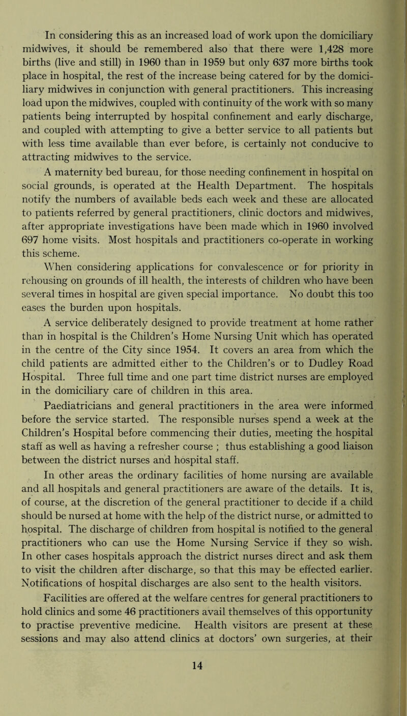 In considering this as an increased load of work upon the domiciliary midwives, it should be remembered also that there were 1,428 more births (live and still) in 1960 than in 1959 but only 637 more births took place in hospital, the rest of the increase being catered for by the domici- liary midwives in conjunction with general practitioners. This increasing load upon the midwives, coupled with continuity of the work with so many patients being interrupted by hospital confinement and early discharge, and coupled with attempting to give a better service to all patients but with less time available than ever before, is certainly not conducive to attracting midwives to the service. A maternity bed bureau, for those needing confinement in hospital on social grounds, is operated at the Health Department. The hospitals notify the numbers of available beds each week and these are allocated to patients referred by general practitioners, clinic doctors and midwives, after appropriate investigations have been made which in 1960 involved 697 home visits. Most hospitals and practitioners co-operate in working this scheme. When considering applications for convalescence or for priority in rehousing on grounds of ill health, the interests of children who have been several times in hospital are given special importance. No doubt this too eases the burden upon hospitals. A service deliberately designed to provide treatment at home rather than in hospital is the Children’s Home Nursing Unit which has operated in the centre of the City since 1954. It covers an area from which the child patients are admitted either to the Children’s or to Dudley Road Hospital. Three full time and one part time district nurses are employed in the domiciliary care of children in this area. Paediatricians and general practitioners in the area were informed before the service started. The responsible nurses spend a week at the Children’s Hospital before commencing their duties, meeting the hospital staff as well as having a refresher course ; thus establishing a good liaison between the district nurses and hospital staff. In other areas the ordinary facilities of home nursing are available and all hospitals and general practitioners are aware of the details. It is, of course, at the discretion of the general practitioner to decide if a child should be nursed at home with the help of the district nurse, or admitted to hospital. The discharge of children from hospital is notified to the general practitioners who can use the Home Nursing Service if they so wish. In other cases hospitals approach the district nurses direct and ask them to visit the children after discharge, so that this may be effected earlier. Notifications of hospital discharges are also sent to the health visitors. Facilities are offered at the welfare centres for general practitioners to hold clinics and some 46 practitioners avail themselves of this opportunity to practise preventive medicine. Health visitors are present at these sessions and may also attend clinics at doctors’ own surgeries, at their