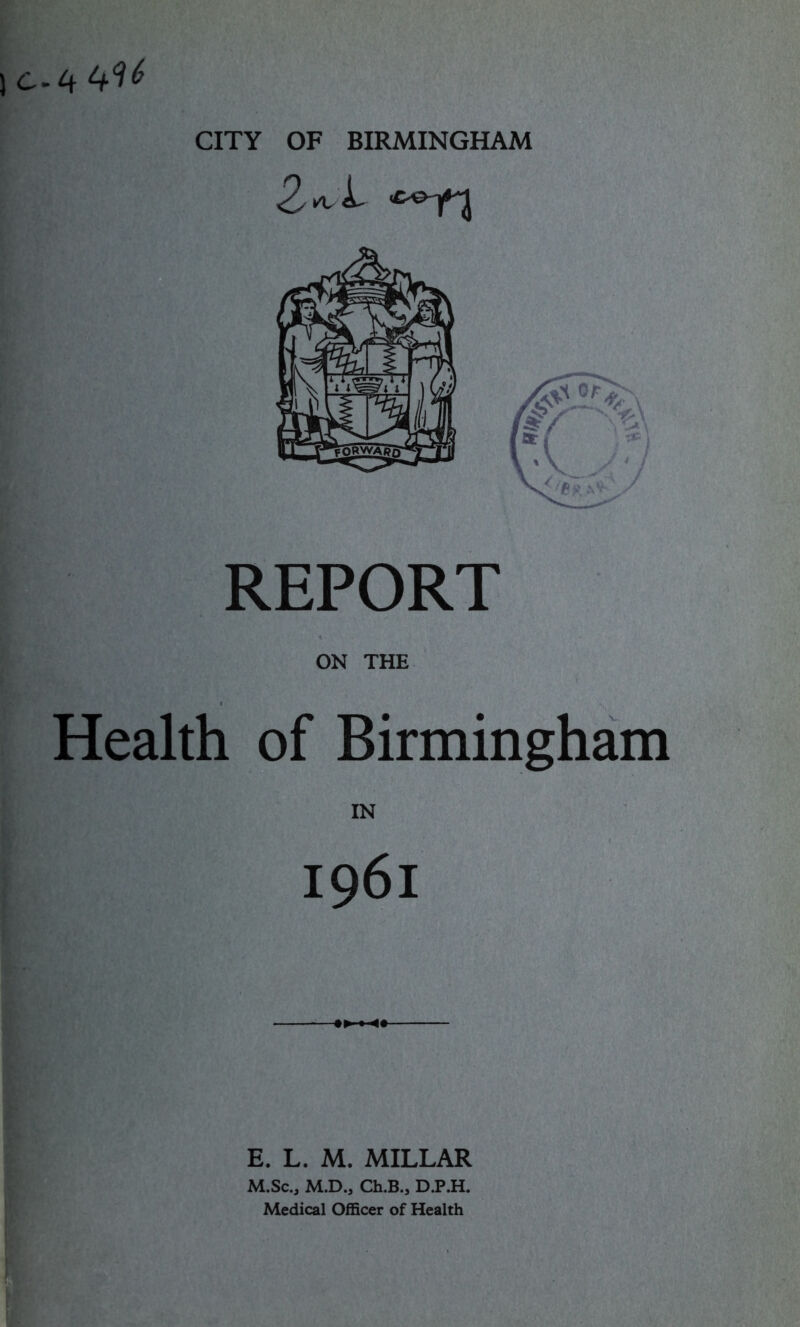 C.4 CITY OF BIRMINGHAM REPORT ON THE Health of Birmingham IN 1961 E. L. M. MILLAR M.Sc., M.D., Ch.B., D.P.H. Medical Officer of Health