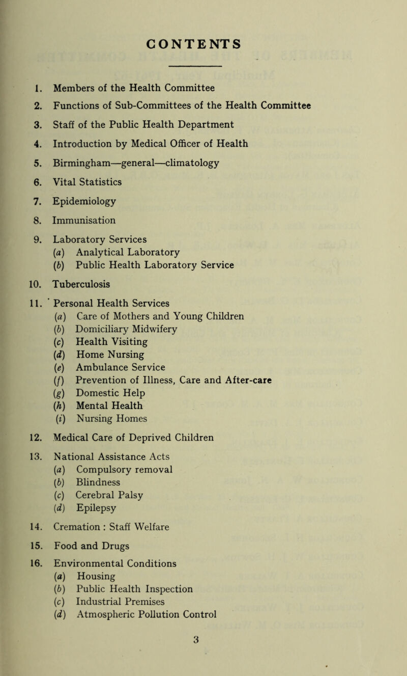 CONTENTS 1. Members of the Health Committee 2. Functions of Sub-Committees of the Health Committee 3. Staff of the Public Health Department 4. Introduction by Medical Officer of Health 5. Birmingham—general—climatology 6. Vital Statistics 7. Epidemiology 8. Immunisation 9. Laboratory Services (а) Analytical Laboratory (б) Public Health Laboratory Service 10. Tuberculosis 11. ’ Personal Health Services (a) Care of Mothers and Young Children (h) Domiciliary Midwifery (c) Health Visiting (d) Home Nursing (e) Ambulance Service (/) Prevention of Illness, Care and After-care (g) Domestic Help (h) Mental Health (f) Nursing Homes 12. Medical Care of Deprived Children 13. National Assistance Acts (a) Compulsory removal {b) Blindness (c) Cerebral Palsy {d) Epilepsy 14. Cremation : Staff Welfare 15. Food and Drugs 16. Environmental Conditions (a) Housing (b) Public Health Inspection (c) Industrial Premises (d) Atmospheric Pollution Control