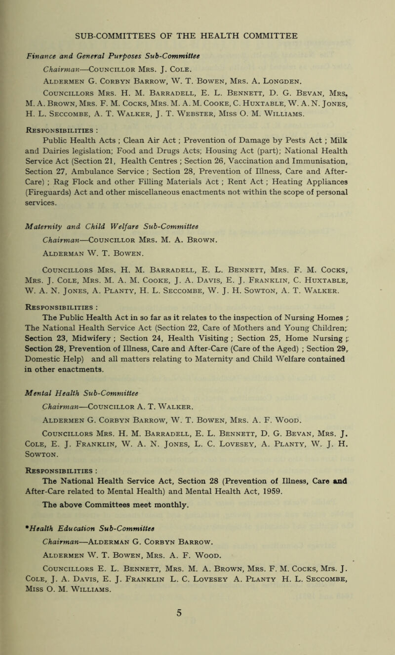 Fivance and General Purposes Sub-Committee Chairman—Councillor Mrs. J. Cole. Aldermen G. Corbyn Barrow, W. T. Bowen, Mrs. A. Longden. Councillors Mrs. H. M. Barradell, E. L. Bennett, D. G. Bevan, Mrs. M. A. Brown, Mrs. F. M. Cocks, Mrs. M. A. M. Cooke, C. Huxtable, W. A. N. Jones, H. L. Seccombe, a. T. Walker, J. T. Webster, Miss O. M. Williams. Responsibilities : Public Health Acts ; Clean Air Act; Prevention of Damage by Pests Act ; Milk and Dairies legislation; Food and Drugs Acts; Housing Act (part); National Health Service Act (Section 21, Health Centres ; Section 26, Vaccination and Immunisation, Section 27, Ambulance Service ; Section 28, Prevention of Illness, Care and After- Care) ; Rag Flock and other Filling Materials Act ; Rent Act ; Heating Appliances (Fireguards) Act and other miscellaneous enactments not within the scope of personal services. Maternity and Child Welfare Sub-Committee Chairman—Councillor Mrs. M. A. Brown. Alderman W. T. Bowen. Councillors Mrs. H. M. Barradell, E. L. Bennett, Mrs. F. M. Cocks, Mrs. j. Cole, Mrs. M. A. M. Cooke, J. A. Davis, E. J. Franklin, C. Huxtable, W. A. N. Jones, A. Planty, H. L. Seccombe, W. J. H. Sowton, A. T. Walker. Responsibilities : The Public Health Act in so far as it relates to the inspection of Nursing Homes ; The National Health Service Act (Section 22, Care of Mothers and Young Children;: Section 23, Midwifery ; Section 24, Health Visiting ; Section 25, Home Nursing Section 28, Prevention of Illness, Care and After-Care (Care of the Aged) ; Section 29, Domestic Help) and all matters relating to Maternity and Child Welfare contained in other enactments. Mental Health Sub-Committee Chairman—Councillor A. T. Walker. Aldermen G. Corbyn Barrow, W. T. Bowen, Mrs. A. F. Wood. Councillors Mrs. H. M. Barradell, E. L. Bennett, D. G. Bevan, Mrs. J. Cole, E. J. Franklin, W. A. N. Jones, L. C. Lovesey, A. Planty, W. J. H. Sowton. Responsibilities : The National Health Service Act, Section 28 (Prevention of Illness, Care and After-Care related to Mental Health) and Mental Health Act, 1959. The above Committees meet monthly. * Health Education Sub-Committee Chairman—Alderman G. Corbyn Barrow. Aldermen W. T. Bowen, Mrs. A. F. Wood. Councillors E. L. Bennett, Mrs. M. A. Brown, Mrs. F. M. Cocks, Mrs. J. Cole, J. A. Davis, E. J. Franklin L. C. Lovesey A. Planty H. L. Seccombe, Miss O. M. Williams.