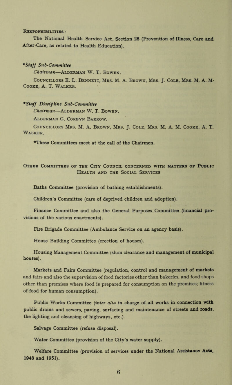 Responsibilities : The National Health Service Act, Section 28 (Prevention of Illness, Care and After-Care, as related to Health Education). Sub-Committee Chairman—Alderman W. T. Bowen. Councillors E. L. Bennett, Mrs. M. A. Brown, Mrs. J. Cole, Mrs. M. A. M- Cooke, A. T. Walker. *Staff Discipline Sub-Committee Chairman—Alderman W. T. Bowen. Alderman G. Corbyn Barrow. Councillors Mrs. M. A. Brown, Mrs. J. Cole, Mrs. M. A. M. Cooke, A. T. Walker. ♦These Committees meet at the call of the Chairmen. Other Committees of the City Council concerned with matters of Public Health and the Social Services Baths Committee (provision of bathing establishments). Children's Committee (care of deprived children and adoption). Finance Committee and also the General Purposes Committee (financial pro- visions of the various enactments). Fire Brigade Committee (Ambulance Service on an agency basis). House Building Committee (erection of houses). Housing Management Committee (slum clearance and management of municipal houses). Markets and Fairs Committee (regulation, control and management of markets and fairs and also the supervision of food factories other than bakeries, and food shops other than premises where food is prepared for consumption on the premises; fitness of food for human consumption). Public Works Committee {inter alia in charge of all works in connection with public drains and sewers, paving, surfacing and maintenance of streets and roads, the lighting and cleansing of highways, etc.) Salvage Committee (refuse disposal). Water Committee (provision of the City’s water supply). Welfare Committee (provision of services under the National Assistance Acta, 1948 and 1951).