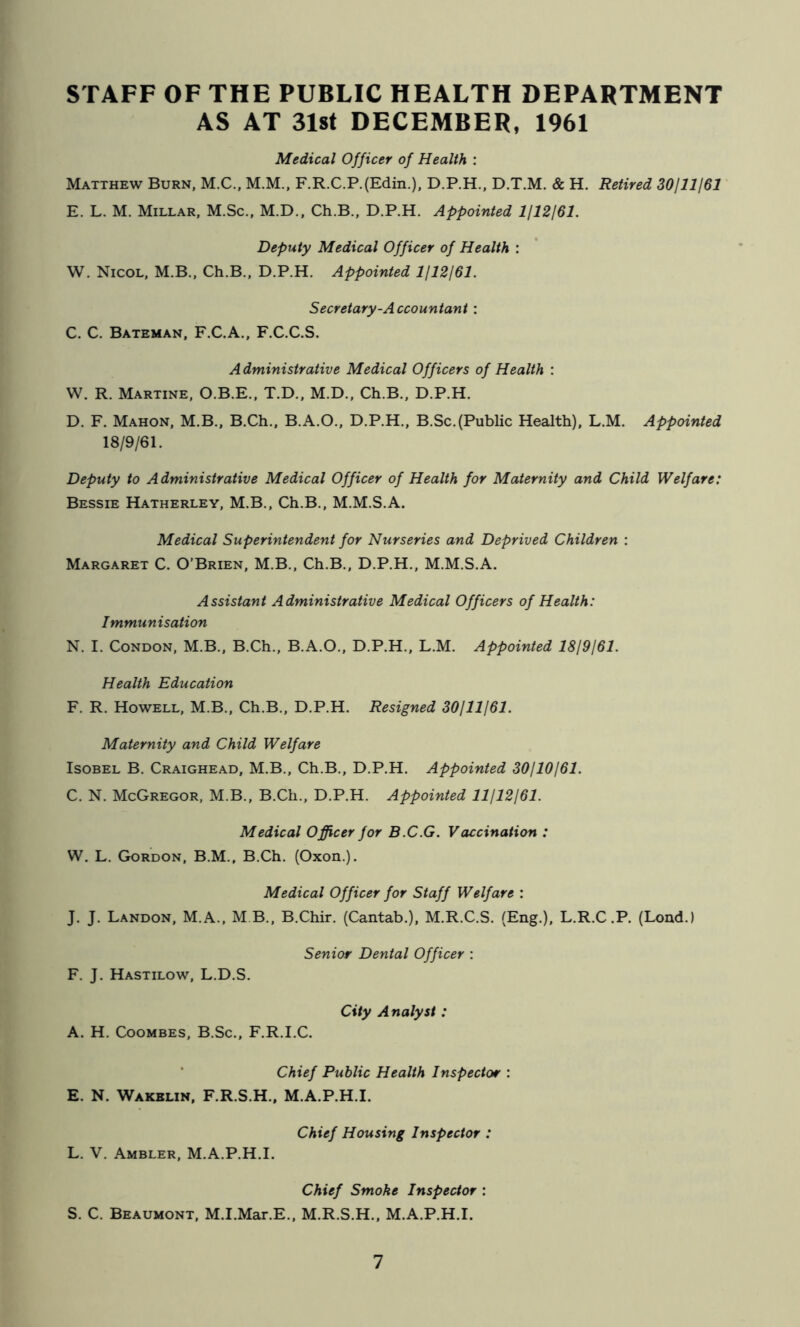 STAFF OF THE PUBLIC HEALTH DEPARTMENT AS AT 3l8t DECEMBER, 1961 Medical Officer of Health : Matthew Burn, M.C., M.M., F.R.C.P.(Edin.), D.P.H., D.T.M. & H. Retired 30111161 E. L. M. Millar, M.Sc., M.D., Ch.B., D.P.H, Appointed 1112161. Deputy Medical Officer of Health : W. Nicol, M.B., Ch.B., D.P.H. Appointed 1112161. Secretary-Accountant : C. C. Bateman, F.C.A., F.C.C.S. Administrative Medical Officers of Health : W. R. Martine, O.B.E., T.D., M.D., Ch.B., D.P.H. D. F. Mahon, M.B., B.Ch., B.A.O., D.P.H., B.Sc.(Public Health), L.M. Appointed 18/9/61. Deputy to Administrative Medical Officer of Health for Maternity and Child Welfare: Bessie Hatherley, M.B., Ch.B., M.M.S.A. Medical Superintendent for Nurseries and Deprived Children : Margaret C. O’Brien, M.B., Ch.B., D.P.H., M.M.S.A. Assistant Administrative Medical Officers of Health: Immunisation N. I. Condon, M.B., B.Ch., B.A.O., D.P.H., L.M. Appointed 1819/61. Health Education F. R. Howell, M.B., Ch.B., D.P.H. Resigned 30/11161. Maternity and Child Welfare IsoBEL B. Craighead, M.B., Ch.B., D.P.H. Appointed 30/10/61. C. N. McGregor, M.B., B.Ch., D.P.H. Appointed 11/12/61. Medical Officer for B.C.G. Vaccination : W. L. Gordon, B.M., B.Ch. (Oxon.). Medical Officer for Staff Welfare : J. J. Landon, M.A., M B., B.Chir. (Cantab.), M.R.C.S. (Eng.), L.R.C .P. (Lend.) Senior Dental Officer : F. J. Hastilow, L.D.S. City Analyst: A. H. CooMBES, B.Sc., F.R.I.C. * Chief Public Health Inspector : E. N. Wakklin, F.R.S.H.. M.A.P.H.I. Chief Housing Inspector : L. V. Ambler, M.A.P.H.I. Chief Smoke Inspector : S. C. Beaumont, M.I.Mar.E., M.R.S.H., M.A.P.H.I.