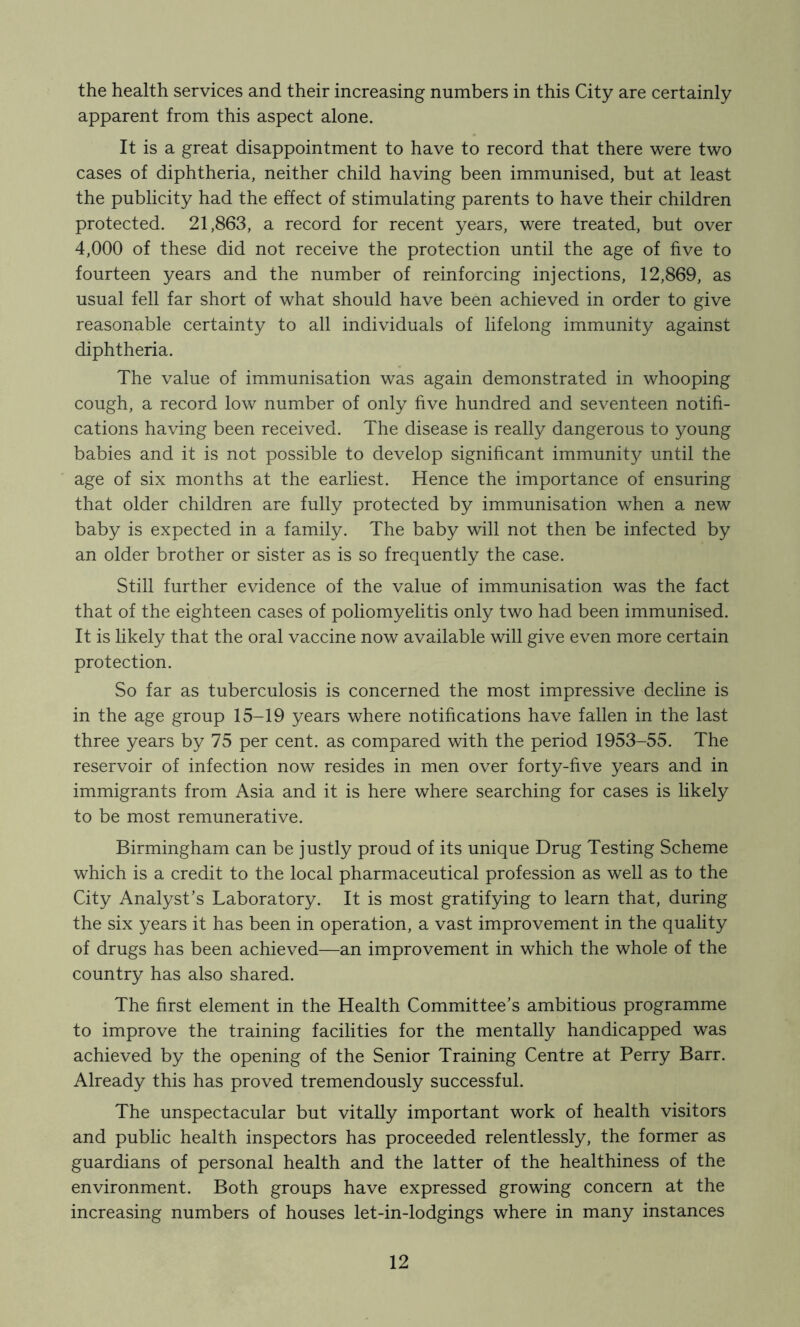 the health services and their increasing numbers in this City are certainly apparent from this aspect alone. It is a great disappointment to have to record that there were two cases of diphtheria, neither child having been immunised, but at least the publicity had the effect of stimulating parents to have their children protected. 21,863, a record for recent years, were treated, but over 4,000 of these did not receive the protection until the age of five to fourteen years and the number of reinforcing injections, 12,869, as usual fell far short of what should have been achieved in order to give reasonable certainty to all individuals of lifelong immunity against diphtheria. The value of immunisation was again demonstrated in whooping cough, a record low number of only five hundred and seventeen notifi- cations having been received. The disease is really dangerous to young babies and it is not possible to develop significant immunity until the age of six months at the earliest. Hence the importance of ensuring that older children are fully protected by immunisation when a new baby is expected in a family. The baby will not then be infected by an older brother or sister as is so frequently the case. Still further evidence of the value of immunisation was the fact that of the eighteen cases of poliomyelitis only two had been immunised. It is likely that the oral vaccine now available will give even more certain protection. So far as tuberculosis is concerned the most impressive decline is in the age group 15-19 years where notifications have fallen in the last three years by 75 per cent, as compared with the period 1953-55. The reservoir of infection now resides in men over forty-five years and in immigrants from Asia and it is here where searching for cases is likely to be most remunerative. Birmingham can be justly proud of its unique Drug Testing Scheme which is a credit to the local pharmaceutical profession as well as to the City Analyst’s Laboratory. It is most gratifying to learn that, during the six years it has been in operation, a vast improvement in the quality of drugs has been achieved—an improvement in which the whole of the country has also shared. The first element in the Health Committee’s ambitious programme to improve the training facilities for the mentally handicapped was achieved by the opening of the Senior Training Centre at Perry Barr. Already this has proved tremendously successful. The unspectacular but vitally important work of health visitors and public health inspectors has proceeded relentlessly, the former as guardians of personal health and the latter of the healthiness of the environment. Both groups have expressed growing concern at the increasing numbers of houses let-in-lodgings where in many instances