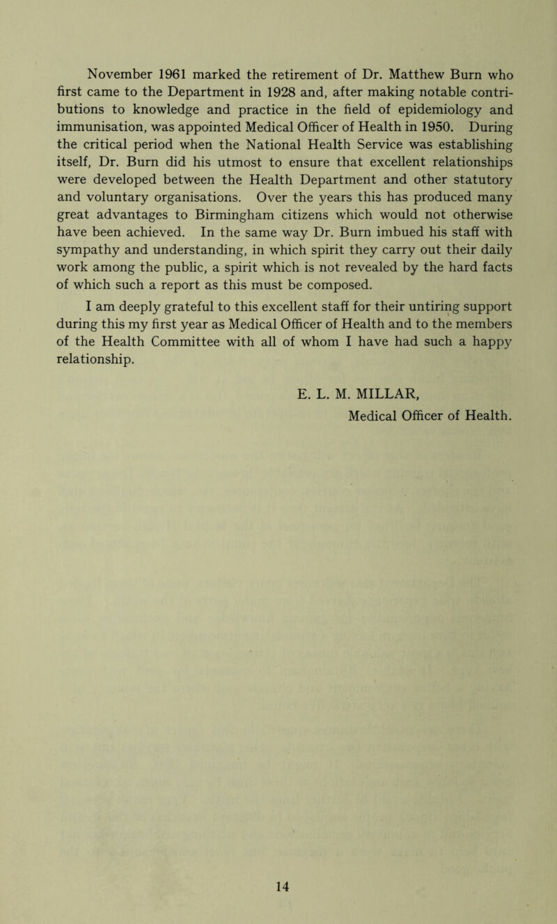 November 1961 marked the retirement of Dr. Matthew Burn who first came to the Department in 1928 and, after making notable contri- butions to knowledge and practice in the field of epidemiology and immunisation, was appointed Medical Officer of Health in 1950. During the critical period when the National Health Service was establishing itself. Dr. Burn did his utmost to ensure that excellent relationships were developed between the Health Department and other statutory and voluntary organisations. Over the years this has produced many great advantages to Birmingham citizens which would not otherwise have been achieved. In the same way Dr. Burn imbued his staff with sympathy and understanding, in which spirit they carry out their daily work among the public, a spirit which is not revealed by the hard facts of which such a report as this must be composed. I am deeply grateful to this excellent staff for their untiring support during this my first year as Medical Ofhcer of Health and to the members of the Health Committee with all of whom I have had such a happy relationship. E. L. M. MILLAR, Medical Officer of Health.