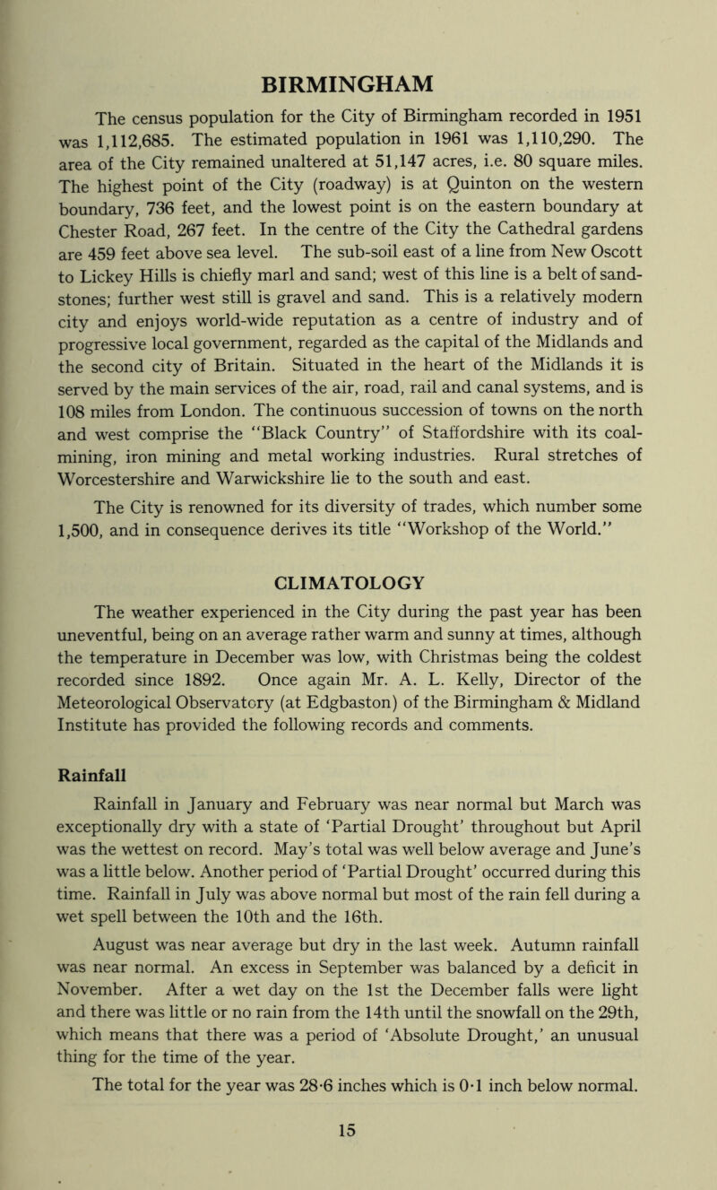 BIRMINGHAM The census population for the City of Birmingham recorded in 1951 was 1,112,685. The estimated population in 1961 was 1,110,290. The area of the City remained unaltered at 51,147 acres, i.e. 80 square miles. The highest point of the City (roadway) is at Quinton on the western boundary, 736 feet, and the lowest point is on the eastern boundary at Chester Road, 267 feet. In the centre of the City the Cathedral gardens are 459 feet above sea level. The sub-soil east of a line from New Oscott to Lickey Hills is chiefly marl and sand; west of this line is a belt of sand- stones; further west still is gravel and sand. This is a relatively modern city and enjoys world-wide reputation as a centre of industry and of progressive local government, regarded as the capital of the Midlands and the second city of Britain. Situated in the heart of the Midlands it is served by the main services of the air, road, rail and canal systems, and is 108 miles from London. The continuous succession of towns on the north and west comprise the “Black Country” of Staffordshire with its coal- mining, iron mining and metal working industries. Rural stretches of Worcestershire and Warwickshire lie to the south and east. The City is renowned for its diversity of trades, which number some 1,500, and in consequence derives its title “Workshop of the World.” CLIMATOLOGY The weather experienced in the City during the past year has been uneventful, being on an average rather warm and sunny at times, although the temperature in December was low, with Christmas being the coldest recorded since 1892. Once again Mr. A. L. Kelly, Director of the Meteorological Observatory (at Edgbaston) of the Birmingham & Midland Institute has provided the following records and comments. Rainfall Rainfall in January and February was near normal but March was exceptionally dry with a state of ‘Partial Drought’ throughout but April was the wettest on record. May’s total was well below average and June’s was a little below. Another period of ‘Partial Drought’ occurred during this time. Rainfall in July was above normal but most of the rain fell during a wet spell between the 10th and the 16th. August was near average but dry in the last week. Autumn rainfall was near normal. An excess in September was balanced by a deficit in November. After a wet day on the 1st the December falls were light and there was little or no rain from the 14th until the snowfall on the 29th, which means that there was a period of ‘Absolute Drought,’ an unusual thing for the time of the year. The total for the year was 28-6 inches which is OT inch below normal.
