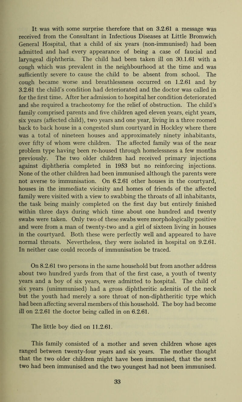 It was with some surprise therefore that on 3.2.61 a message was received from the Consultant in Infectious Diseases at Little Bromwich General Hospital, that a child of six years (non-immunised) had been admitted and had every appearance of being a case of faucial and laryngeal diphtheria. The child had been taken iU on 30.1.61 with a cough which was prevalent in the neighbourhood at the time and was sufficiently severe to cause the child to be absent from school. The cough became worse and breathlessness occurred on 1.2.61 and by 3.2.61 the child’s condition had deteriorated and the doctor was called in for the first time. After her admission to hospital her condition deteriorated and she required a tracheotomy for the relief of obstruction. The child’s family comprised parents and five children aged eleven years, eight years, six years (affected child), two years and one year, living in a three roomed back to back house in a congested slum courtyard in Hockley where there was a total of nineteen houses and approximately ninety inhabitants, over fifty of whom were children. The affected family was of the near problem type having been re-housed through homelessness a few months previously. The two older children had received primary injections against diphtheria completed in 1953 but no reinforcing injections. None of the other children had been immunised although the parents were not averse to immunisation. On 6.2.61 other houses in the courtyard, houses in the immediate vicinity and homes of friends of the affected family were visited with a view to swabbing the throats of all inhabitants, the task being mainly completed on the first day but entirely finished within three days during which time about one hundred and twenty swabs were taken. Only two of these swabs were morphologically positive and were from a man of twenty-two and a girl of sixteen living in houses in the courtyard. Both these were perfectly well and appeared to have normal throats. Nevertheless, they were isolated in hospital on 9.2.61. In neither case could records of immunisation be traced. On 8.2.61 two persons in the same household but from another address about two hundred yards from that of the first case, a youth of twenty years and a boy of six years, were admitted to hospital. The child of six years (unimmunised) had a gross diphtheritic adenitis of the neck but the youth had merely a sore throat of non-diphtheritic type which had been affecting several members of this household. The boy had become ill on 2.2.61 the doctor being called in on 6.2.61. The little boy died on 11.2.61. This family consisted of a mother and seven children whose ages ranged between twenty-four years and six years. The mother thought that the two older children might have been immunised, that the next two had been immunised and the two youngest had not been immunised.