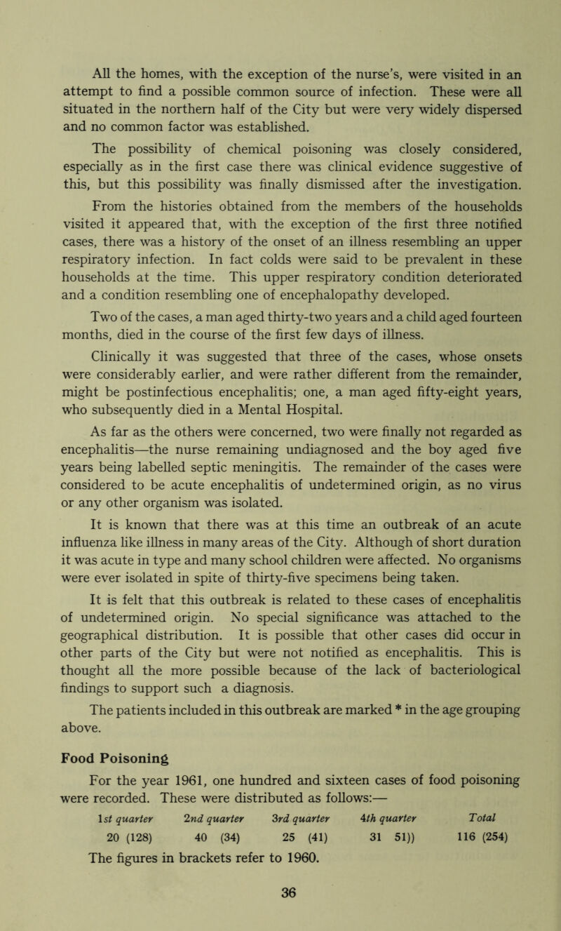 All the homes, with the exception of the nurse’s, were visited in an attempt to find a possible common source of infection. These were all situated in the northern half of the City but were very widely dispersed and no common factor was established. The possibihty of chemical poisoning was closely considered, especially as in the first case there was cHnical evidence suggestive of this, but this possibihty was finally dismissed after the investigation. From the histories obtained from the members of the households visited it appeared that, with the exception of the first three notified cases, there was a history of the onset of an illness resembling an upper respiratory infection. In fact colds were said to be prevalent in these households at the time. This upper respiratory condition deteriorated and a condition resembling one of encephalopathy developed. Two of the cases, a man aged thirty-two years and a child aged fourteen months, died in the course of the first few days of illness. Clinically it was suggested that three of the cases, whose onsets were considerably earlier, and were rather different from the remainder, might be postinfectious encephahtis; one, a man aged fifty-eight years, who subsequently died in a Mental Hospital. As far as the others were concerned, two were finally not regarded as encephalitis—the nurse remaining undiagnosed and the boy aged five years being labelled septic meningitis. The remainder of the cases were considered to be acute encephalitis of undetermined origin, as no virus or any other organism was isolated. It is known that there was at this time an outbreak of an acute influenza like illness in many areas of the City. Although of short duration it was acute in type and many school children were affected. No organisms were ever isolated in spite of thirty-five specimens being taken. It is felt that this outbreak is related to these cases of encephalitis of undetermined origin. No special significance was attached to the geographical distribution. It is possible that other cases did occur in other parts of the City but were not notified as encephahtis. This is thought all the more possible because of the lack of bacteriological findings to support such a diagnosis. The patients included in this outbreak are marked * in the age grouping above. Food Poisoning For the year 1961, one hundred and sixteen cases of food poisoning were recorded. These were distributed as follows:— Is/ quarter 2nd quarter 3rd quarter Ath quarter Total 20 (128) 40 (34) 25 (41) 31 51)) 116 (254) The figures in brackets refer to 1960.