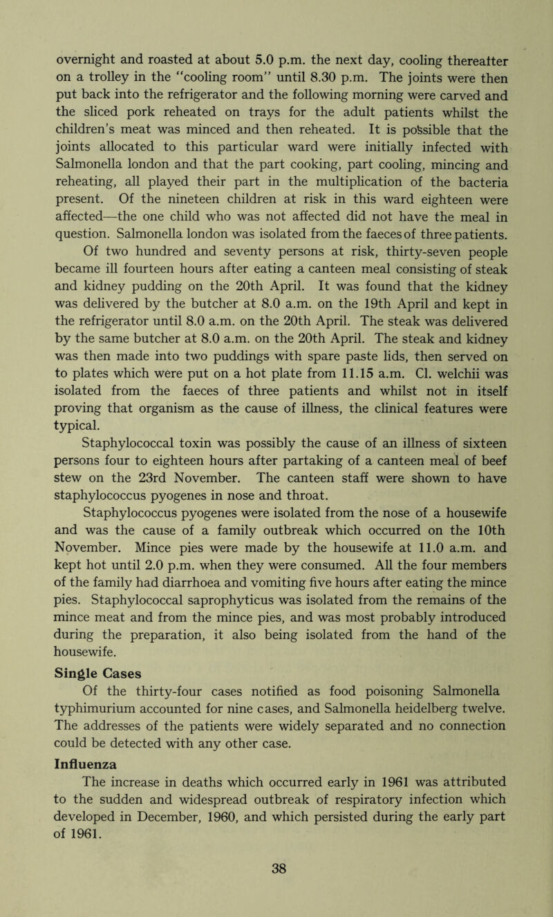 overnight and roasted at about 5.0 p.m. the next day, cooling thereatter on a trolley in the “cooling room” until 8.30 p.m. The joints were then put back into the refrigerator and the following morning were carved and the sliced pork reheated on trays for the adult patients whilst the children’s meat was minced and then reheated. It is possible that the joints allocated to this particular ward were initially infected with Salmonella london and that the part cooking, part coohng, mincing and reheating, all played their part in the multiplication of the bacteria present. Of the nineteen children at risk in this ward eighteen were affected—the one child who was not affected did not have the meal in question. Salmonella london was isolated from the faeces of three patients. Of two hundred and seventy persons at risk, thirty-seven people became ill fourteen hours after eating a canteen meal consisting of steak and kidney pudding on the 20th April. It was found that the kidney was delivered by the butcher at 8.0 a.m. on the 19th April and kept in the refrigerator until 8.0 a.m. on the 20th April. The steak was delivered by the same butcher at 8.0 a.m. on the 20th April. The steak and kidney was then made into two puddings with spare paste lids, then served on to plates which were put on a hot plate from 11.15 a.m. Cl. welchii was isolated from the faeces of three patients and whilst not in itself proving that organism as the cause of illness, the clinical features were typical. Staphylococcal toxin was possibly the cause of an illness of sixteen persons four to eighteen hours after partaking of a canteen meal of beef stew on the 23rd November. The canteen staff were shown to have staphylococcus pyogenes in nose and throat. Staphylococcus pyogenes were isolated from the nose of a housewife and was the cause of a family outbreak which occurred on the 10th November. Mince pies were made by the housewife at 11.0 a.m. and kept hot until 2.0 p.m. when they were consumed. AU the four members of the family had diarrhoea and vomiting five hours after eating the mince pies. Staphylococcal saprophyticus was isolated from the remains of the mince meat and from the mince pies, and was most probably introduced during the preparation, it also being isolated from the hand of the housewife. Single Cases Of the thirty-four cases notified as food poisoning Salmonella typhimurium accounted for nine cases, and Salmonella heidelberg twelve. The addresses of the patients were widely separated and no connection could be detected with any other case. Influenza The increase in deaths which occurred early in 1961 was attributed to the sudden and widespread outbreak of respiratory infection which developed in December, 1960, and which persisted during the early part of 1961.