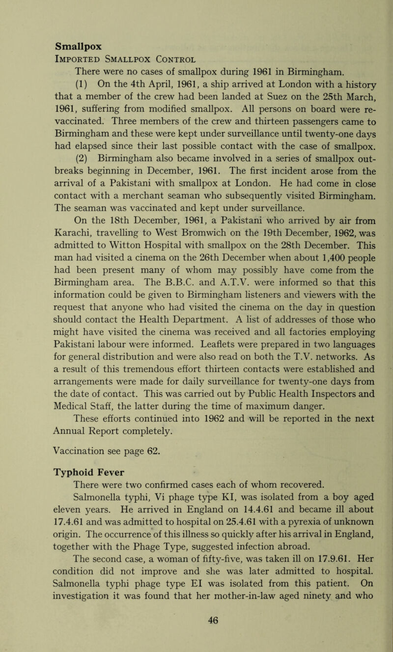 Smallpox Imported Smallpox Control There were no cases of smallpox during 1961 in Birmingham. (1) On the 4th April, 1961, a ship arrived at London with a history that a member of the crew had been landed at Suez on the 25th March, 1961, suffering from modified smallpox. All persons on board were re- vaccinated. Three members of the crew and thirteen passengers came to Birmingham and these were kept under surveillance until twenty-one days had elapsed since their last possible contact with the case of smallpox. (2) Birmingham also became involved in a series of smallpox out- breaks beginning in December, 1961. The first incident arose from the arrival of a Pakistani with smallpox at London. He had come in close contact with a merchant seaman who subsequently visited Birmingham. The seaman was vaccinated and kept under surveillance. On the 18th December, 1961, a Pakistani who arrived by air from Karachi, travelhng to West Bromwich on the 19th December, 1962, was admitted to Witton Hospital with smallpox on the 28th December. This man had visited a cinema on the 26th December when about 1,400 people had been present many of whom may possibly have come from the Birmingham area. The B.B.C. and A.T.V. were informed so that this information could be given to Birmingham listeners and viewers with the request that anyone who had visited the cinema on the day in question should contact the Health Department. A list of addresses of those who might have visited the cinema was received and all factories employing Pakistani labour were informed. Leaflets were prepared in two languages for general distribution and were also read on both the T.V. networks. As a result of this tremendous effort thirteen contacts were established and arrangements w^ere made for daily surveillance for twenty-one days from the date of contact. This was carried out by Public Health Inspectors and Medical Staff, the latter during the time of maximum danger. These efforts continued into 1962 and will be reported in the next Annual Report completely. Vaccination see page 62. Typhoid Fever There were two confirmed cases each of whom recovered. Salmonella typhi, Vi phage type KI, was isolated from a boy aged eleven years. He arrived in England on 14.4.61 and became ill about 17.4.61 and was admitted to hospital on 25.4.61 with a pyrexia of unknown origin. The occurrence of this illness so quickly after his arrival in England, together with the Phage Type, suggested infection abroad. The second case, a woman of fifty-five, was taken ill on 17.9.61. Her condition did not improve and she was later admitted to hospital. Salmonella typhi phage type El was isolated from this patient. On investigation it was found that her mother-in-law aged ninety and who