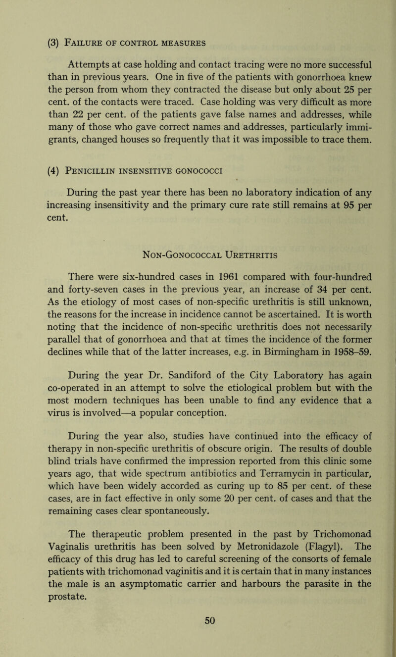(3) Failure of control measures Attempts at case holding and contact tracing were no more successful than in previous years. One in five of the patients with gonorrhoea knew the person from whom they contracted the disease but only about 25 per cent, of the contacts were traced. Case holding was very difficult as more than 22 per cent, of the patients gave false names and addresses, while many of those who gave correct names and addresses, particularly immi- grants, changed houses so frequently that it was impossible to trace them. (4) Penicillin insensitive gonococci During the past year there has been no laboratory indication of any increasing insensitivity and the primary cure rate still remains at 95 per cent. Non-Gonococcal Urethritis There were six-hundred cases in 1961 compared with four-hundred and forty-seven cases in the previous year, an increase of 34 per cent. As the etiology of most cases of non-specific urethritis is still unknown, the reasons for the increase in incidence cannot be ascertained. It is worth noting that the incidence of non-specific urethritis does not necessarily parallel that of gonorrhoea and that at times the incidence of the former declines while that of the latter increases, e.g. in Birmingham in 1958-59. During the year Dr. Sandiford of the City Laboratory has again co-operated in an attempt to solve the etiological problem but with the most modern techniques has been unable to find any evidence that a virus is involved—a popular conception. During the year also, studies have continued into the efficacy of therapy in non-specific urethritis of obscure origin. The results of double blind trials have confirmed the impression reported from this clinic some years ago, that wide spectrum antibiotics and Terramycin in particular, which have been widely accorded as curing up to 85 per cent, of these cases, are in fact effective in only some 20 per cent, of cases and that the remaining cases clear spontaneously. The therapeutic problem presented in the past by Trichomonad Vaginalis urethritis has been solved by Metronidazole (Flagyl). The efficacy of this drug has led to careful screening of the consorts of female patients with trichomonad vaginitis and it is certain that in many instances the male is an asymptomatic carrier and harbours the parasite in the prostate.