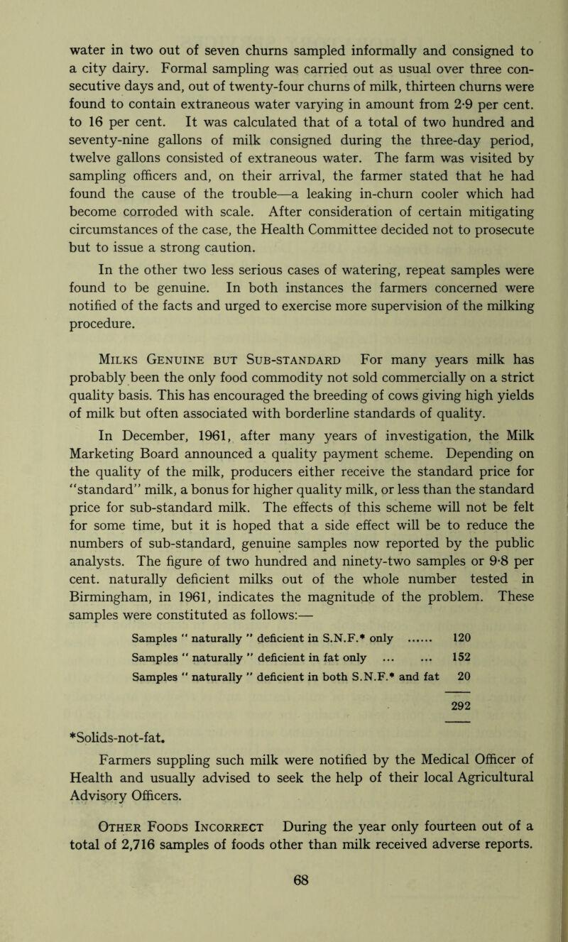 water in two out of seven chums sampled informally and consigned to a city dairy. Formal sampling was carried out as usual over three con- secutive days and, out of twenty-four churns of milk, thirteen churns were found to contain extraneous water varying in amount from 2-9 per cent, to 16 per cent. It was calculated that of a total of two hundred and seventy-nine gallons of milk consigned during the three-day period, twelve gallons consisted of extraneous water. The farm was visited by sampling officers and, on their arrival, the farmer stated that he had found the cause of the trouble—a leaking in-churn cooler which had become corroded with scale. After consideration of certain mitigating circumstances of the case, the Health Committee decided not to prosecute but to issue a strong caution. In the other two less serious cases of watering, repeat samples were found to be genuine. In both instances the farmers concerned were notified of the facts and urged to exercise more supervision of the milking procedure. Milks Genuine but Sub-standard For many years milk has probably been the only food commodity not sold commercially on a strict quality basis. This has encouraged the breeding of cows giving high yields of milk but often associated with borderline standards of quality. In December, 1961, after many years of investigation, the Milk Marketing Board announced a quality payment scheme. Depending on the quality of the milk, producers either receive the standard price for standard” milk, a bonus for higher quality milk, or less than the standard price for sub-standard milk. The effects of this scheme will not be felt for some time, but it is hoped that a side effect will be to reduce the numbers of sub-standard, genuine samples now reported by the public analysts. The figure of two hundred and ninety-two samples or 9-8 per cent, naturally deficient milks out of the whole number tested in Birmingham, in 1961, indicates the magnitude of the problem. These samples were constituted as follows:— 120 152 20 Samples  naturally ” deficient in S.N.F.* only Samples “ naturally ” deficient in fat only Samples “ naturally  deficient in both S.N.F.* and fat 292 *SoHds-not-fat. Farmers suppling such milk were notified by the Medical Officer of Health and usually advised to seek the help of their local Agricultural Advisory Officers. Other Foods Incorrect During the year only fourteen out of a total of 2,716 samples of foods other than milk received adverse reports.