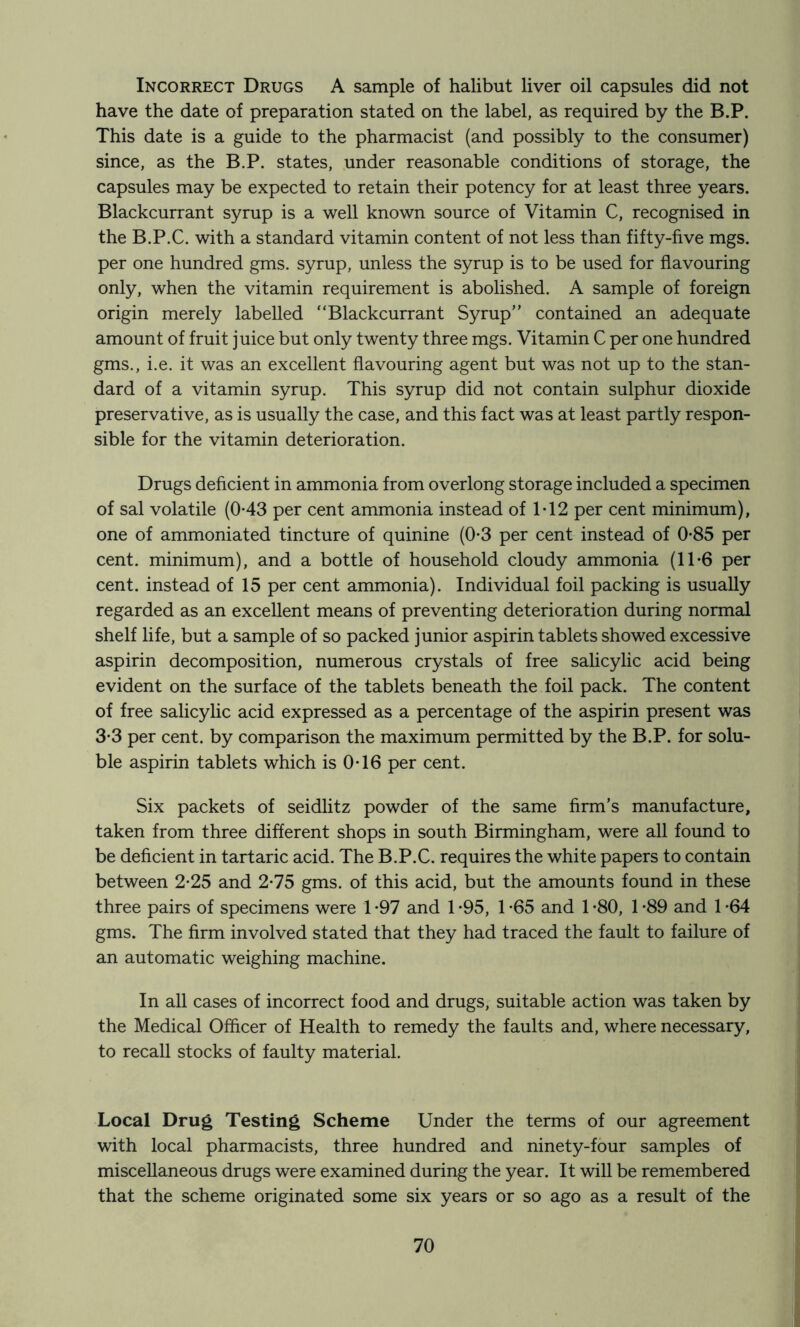 Incorrect Drugs A sample of halibut liver oil capsules did not have the date of preparation stated on the label, as required by the B.P. This date is a guide to the pharmacist (and possibly to the consumer) since, as the B.P. states, under reasonable conditions of storage, the capsules may be expected to retain their potency for at least three years. Blackcurrant syrup is a well known source of Vitamin C, recognised in the B.P.C. with a standard vitamin content of not less than fifty-five mgs. per one hundred gms. syrup, unless the syrup is to be used for flavouring only, when the vitamin requirement is abolished. A sample of foreign origin merely labelled “Blackcurrant Syrup” contained an adequate amount of fruit juice but only twenty three mgs. Vitamin C per one hundred gms., i.e. it was an excellent flavouring agent but was not up to the stan- dard of a vitamin syrup. This syrup did not contain sulphur dioxide preservative, as is usually the case, and this fact was at least partly respon- sible for the vitamin deterioration. Drugs deficient in ammonia from overlong storage included a specimen of sal volatile (0-43 per cent ammonia instead of 1T2 per cent minimum), one of ammoniated tincture of quinine (0*3 per cent instead of 0-85 per cent, minimum), and a bottle of household cloudy ammonia (1T6 per cent, instead of 15 per cent ammonia). Individual foil packing is usually regarded as an excellent means of preventing deterioration during normal shelf life, but a sample of so packed junior aspirin tablets showed excessive aspirin decomposition, numerous crystals of free salicylic acid being evident on the surface of the tablets beneath the foil pack. The content of free salicylic acid expressed as a percentage of the aspirin present was 3-3 per cent, by comparison the maximum permitted by the B.P. for solu- ble aspirin tablets which is 0T6 per cent. Six packets of seidlitz powder of the same firm’s manufacture, taken from three different shops in south Birmingham, were all found to be deficient in tartaric acid. The B.P.C. requires the white papers to contain between 2*25 and 2-75 gms. of this acid, but the amounts found in these three pairs of specimens were 1 *97 and 1 *95, 1 *65 and 1 -80, 1 -89 and 1 *64 gms. The firm involved stated that they had traced the fault to failure of an automatic weighing machine. In all cases of incorrect food and drugs, suitable action was taken by the Medical Officer of Health to remedy the faults and, where necessary, to recall stocks of faulty material. Local Drug Testing Scheme Under the terms of our agreement with local pharmacists, three hundred and ninety-four samples of miscellaneous drugs were examined during the year. It will be remembered that the scheme originated some six years or so ago as a result of the