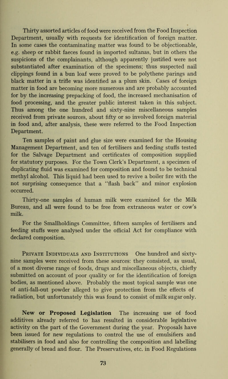 Thirty assorted articles of food were received from the Food Inspection Department, usually with requests for identification of foreign matter. In some cases the contaminating matter was found to be objectionable, e.g. sheep or rabbit faeces found in imported sultanas, but in others the suspicions of the complainants, although apparently justified were not substantiated after examination of the specimens; thus suspected nail clippings found in a bun loaf were proved to be polythene parings and black matter in a trifle was identified as a plum skin. Cases of foreign matter in food are becoming more numerous and are probably accounted for by the increasing prepacking of food, the increased mechanisation of food processing, and the greater public interest taken in this subject. Thus among the one hundred and sixty-nine miscellaneous samples received from private sources, about fifty or so involved foreign material in food and, after analysis, these were referred to the Food Inspection Department. Ten samples of paint and glue size were examined for the Housing Management Department, and ten of fertilisers and feeding stuffs tested for the Salvage Department and certificates of composition supplied for statutory purposes. For the Town Clerk’s Department, a specimen of duplicating fluid was examined for composition and found to be technical methyl alcohol. This liquid had been used to revive a boiler fire with the not surprising consequence that a “flash back’’ and minor explosion occurred. Thirty-one samples of human milk were examined for the Milk Bureau, and all were found to be free from extraneous water or cow’s milk. For the Smallholdings Committee, fifteen samples of fertilisers and feeding stuffs were analysed under the official Act for compliance with declared composition. Private Individuals and Institutions One hundred and sixty- nine samples were received from these sources: they consisted, as usual, of a most diverse range of foods, drugs and miscellaneous objects, chiefly submitted on account of poor quality or for the identification of foreign bodies, as mentioned above. Probably the most topical sample was one of anti-fall-out powder alleged to give protection from the effects of radiation, but unfortunately this was found to consist of milk sugar only. New or Proposed Legislation The increasing use of food additives already referred to has resulted in considerable legislative activity on the part of the Government during the year. Proposals have been issued for new regulations to control the use of emulsifiers and stabilisers in food and also for controlling the composition and labelling generally of bread and flour. The Preservatives, etc. in Food Regulations