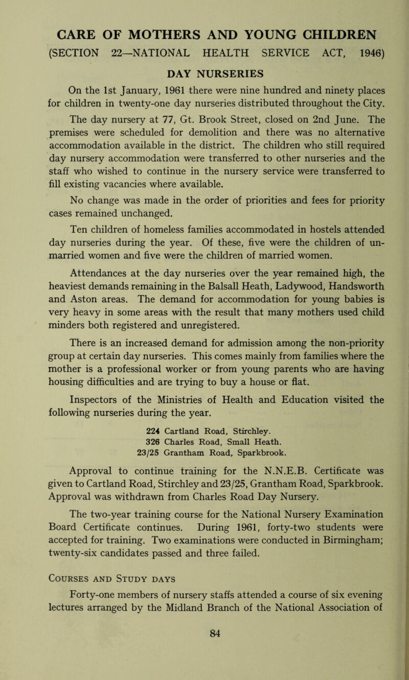 CARE OF MOTHERS AND YOUNG CHILDREN (SECTION 22—NATIONAL HEALTH SERVICE ACT, 1946) DAY NURSERIES On the 1st January, 1961 there were nine hundred and ninety places for children in twenty-one day nurseries distributed throughout the City. The day nursery at 77, Gt. Brook Street, closed on 2nd June. The premises were scheduled for demohtion and there was no alternative accommodation available in the district. The children who still required day nursery accommodation were transferred to other nurseries and the staff who wished to continue in the nursery service were transferred to fill existing vacancies where available. No change was made in the order of priorities and fees for priority cases remained unchanged. Ten children of homeless families accommodated in hostels attended day nurseries during the year. Of these, five were the children of un- married women and five were the children of married women. Attendances at the day nurseries over the year remained high, the heaviest demands remaining in the Balsall Heath, Ladywood, Handsworth and Aston areas. The demand for accommodation for young babies is very heavy in some areas with the result that many mothers used child minders both registered and unregistered. There is an increased demand for admission among the non-priority group at certain day nurseries. This comes mainly from families where the mother is a professional worker or from young parents who are having housing difficulties and are trying to buy a house or fiat. Inspectors of the Ministries of Health and Education visited the following nurseries during the year. 224 Cartland Road, Stirchley. 326 Charles Road, Small Heath. 23/25 Grantham Road, Sparkbrook. Approval to continue training for the N.N.E.B. Certificate was given to Cartland Road, Stirchley and 23/25, Grantham Road, Sparkbrook. Approval was withdrawn from Charles Road Day Nursery. The two-year training course for the National Nursery Examination Board Certificate continues. During 1961, forty-two students were accepted for training. Two examinations were conducted in Birmingham; twenty-six candidates passed and three failed. Courses and Study days Forty-one members of nursery staffs attended a course of six evening lectures arranged by the Midland Branch of the National Association of
