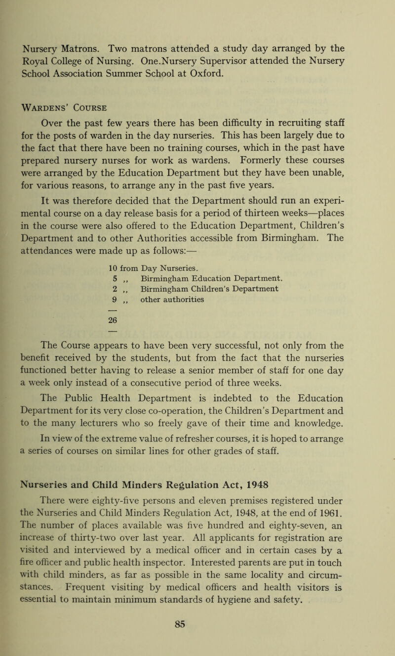 Nursery Matrons. Two matrons attended a study day arranged by the Royal College of Nursing. One.Nursery Supervisor attended the Nursery School Association Summer School at Oxford. Wardens’ Course Over the past few years there has been difficulty in recruiting staff for the posts of warden in the day nurseries. This has been largely due to the fact that there have been no training courses, which in the past have prepared nursery nurses for work as wardens. Formerly these courses were arranged by the Education Department but they have been unable, for various reasons, to arrange any in the past five years. It was therefore decided that the Department should run an experi- mental course on a day release basis for a period of thirteen weeks—places in the course were also offered to the Education Department, Children’s Department and to other Authorities accessible from Birmingham. The attendances were made up as follows:— 10 from Day Nurseries, 5 ,, Birmingham Education Department. 2 ,, Birmingham Children’s Department 9 ,, other authorities 26 The Course appears to have been very successful, not only from the benefit received by the students, but from the fact that the nurseries functioned better having to release a senior member of staff for one day a week only instead of a consecutive period of three weeks. The Public Health Department is indebted to the Education Department for its very close co-operation, the Children’s Department and to the many lecturers who so freely gave of their time and knowledge. In view of the extreme value of refresher courses, it is hoped to arrange a series of courses on similar lines for other grades of staff. Nurseries and Child Minders Regulation Act, 1948 There were eighty-five persons and eleven premises registered under the Nurseries and Child Minders Regulation Act, 1948, at the end of 1961. The number of places available was five hundred and eighty-seven, an increase of thirty-two over last year. All applicants for registration are visited and interviewed by a medical officer and in certain cases by a fire officer and public health inspector. Interested parents are put in touch with child minders, as far as possible in the same locality and circum- stances. Frequent visiting by medical officers and health visitors is essential to maintain minimum standards of hygiene and safety. ,