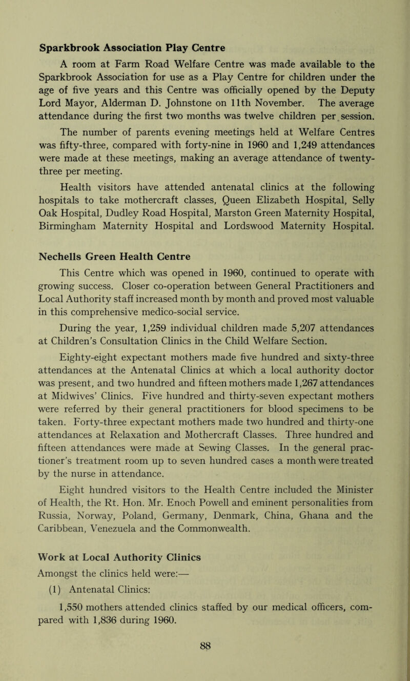 Sparkbrook Association Play Centre A room at Farm Road Welfare Centre was made available to the Sparkbrook Association for use as a Play Centre for children under the age of five years and this Centre was officially opened by the Deputy Lord Mayor, Alderman D. Johnstone on 11th November. The average attendance during the first two months was twelve children per,session. The number of parents evening meetings held at Welfare Centres was fifty-three, compared with forty-nine in 1960 and 1,249 attendances were made at these meetings, making an average attendance of twenty- three per meeting. Health visitors have attended antenatal clinics at the following hospitals to take mothercraft classes. Queen Elizabeth Hospital, Selly Oak Hospital, Dudley Road Hospital, Marston Green Maternity Hospital, Birmingham Maternity Hospital and Lordswood Maternity Hospital. Nechells Green Health Centre This Centre which was opened in 1960, continued to operate with growing success. Closer co-operation between General Practitioners and Local Authority staff increased month by month and proved most valuable in this comprehensive medico-social service. During the year, 1,259 individual children made 5,207 attendances at Children’s Consultation Clinics in the Child Welfare Section. Eighty-eight expectant mothers made five hundred and sixty-three attendances at the Antenatal Clinics at which a local authority doctor was present, and two hundred and fifteen mothers made 1,267 attendances at Midwives’ Clinics. Five hundred and thirty-seven expectant mothers were referred by their general practitioners for blood specimens to be taken. Forty-three expectant mothers made two hundred and thirty-one attendances at Relaxation and Mothercraft Classes. Three hundred and hfteen attendances were made at Sewing Classes. In the general prac- tioner’s treatment room up to seven hundred cases a month were treated by the nurse in attendance. Eight hundred visitors to the Health Centre included the Minister of Health, the Rt. Hon. Mr. Enoch Powell and eminent personalities from Russia, Norway, Poland, Germany, Denmark, China, Ghana and the Caribbean, Venezuela and the Commonwealth. Work at Local Authority Clinics Amongst the clinics held were:— (1) Antenatal Clinics: 1,550 mothers attended clinics staffed by our medical officers, com- pared with 1,836 during 1960.
