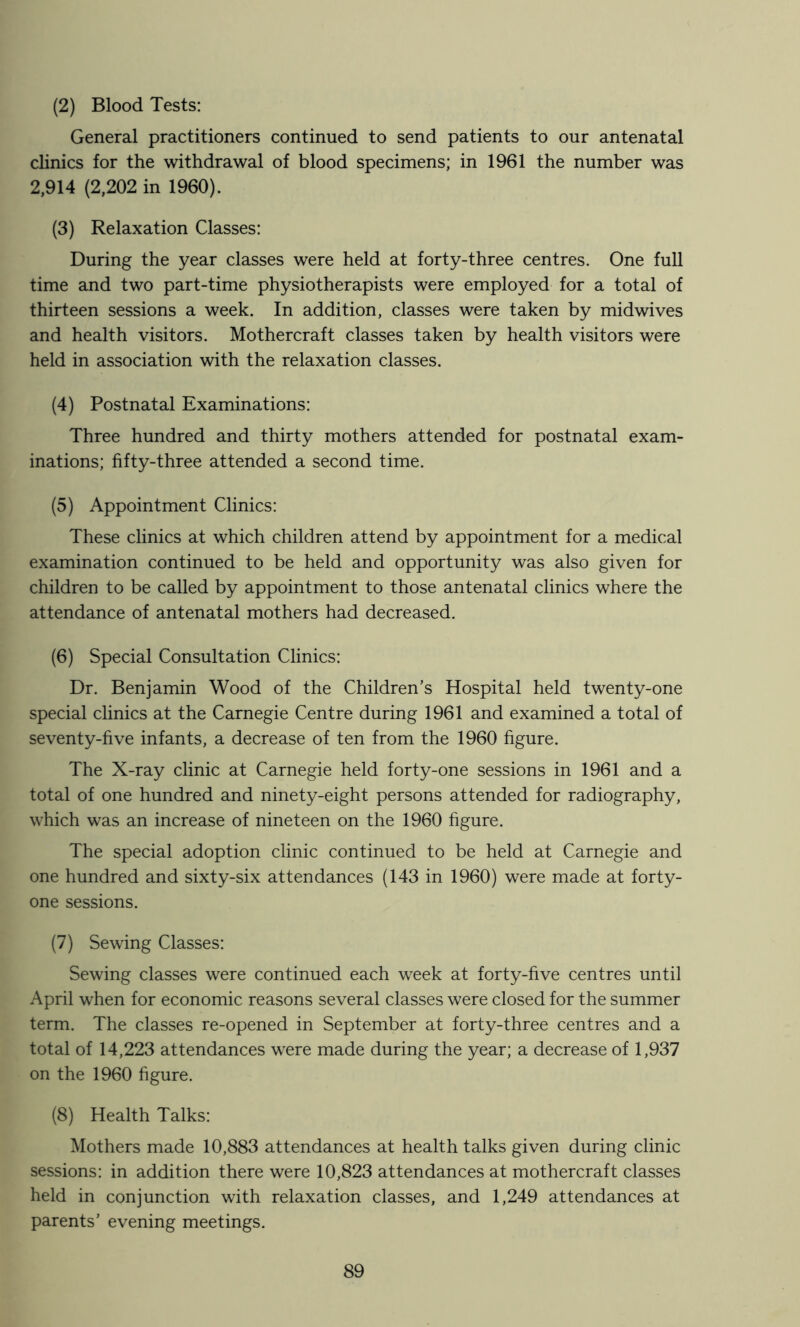 (2) Blood Tests: General practitioners continued to send patients to our antenatal clinics for the withdrawal of blood specimens; in 1961 the number was 2,914 (2,202 in 1960). (3) Relaxation Classes: During the year classes were held at forty-three centres. One full time and two part-time physiotherapists were employed for a total of thirteen sessions a week. In addition, classes were taken by midwives and health visitors. Mothercraft classes taken by health visitors were held in association with the relaxation classes. (4) Postnatal Examinations: Three hundred and thirty mothers attended for postnatal exam- inations; fifty-three attended a second time. (5) Appointment Clinics: These clinics at which children attend by appointment for a medical examination continued to be held and opportunity was also given for children to be called by appointment to those antenatal clinics where the attendance of antenatal mothers had decreased. (6) Special Consultation Clinics: Dr. Benjamin Wood of the Children’s Hospital held twenty-one special clinics at the Carnegie Centre during 1961 and examined a total of seventy-five infants, a decrease of ten from the 1960 figure. The X-ray clinic at Carnegie held forty-one sessions in 1961 and a total of one hundred and ninety-eight persons attended for radiography, which was an increase of nineteen on the 1960 figure. The special adoption clinic continued to be held at Carnegie and one hundred and sixty-six attendances (143 in 1960) were made at forty- one sessions. (7) Sewing Classes: Sewing classes were continued each week at forty-five centres until April when for economic reasons several classes were closed for the summer term. The classes re-opened in September at forty-three centres and a total of 14,223 attendances were made during the year; a decrease of 1,937 on the 1960 figure. (8) Health Talks: Mothers made 10,883 attendances at health talks given during clinic sessions: in addition there were 10,823 attendances at mothercraft classes held in conjunction with relaxation classes, and 1,249 attendances at parents’ evening meetings.