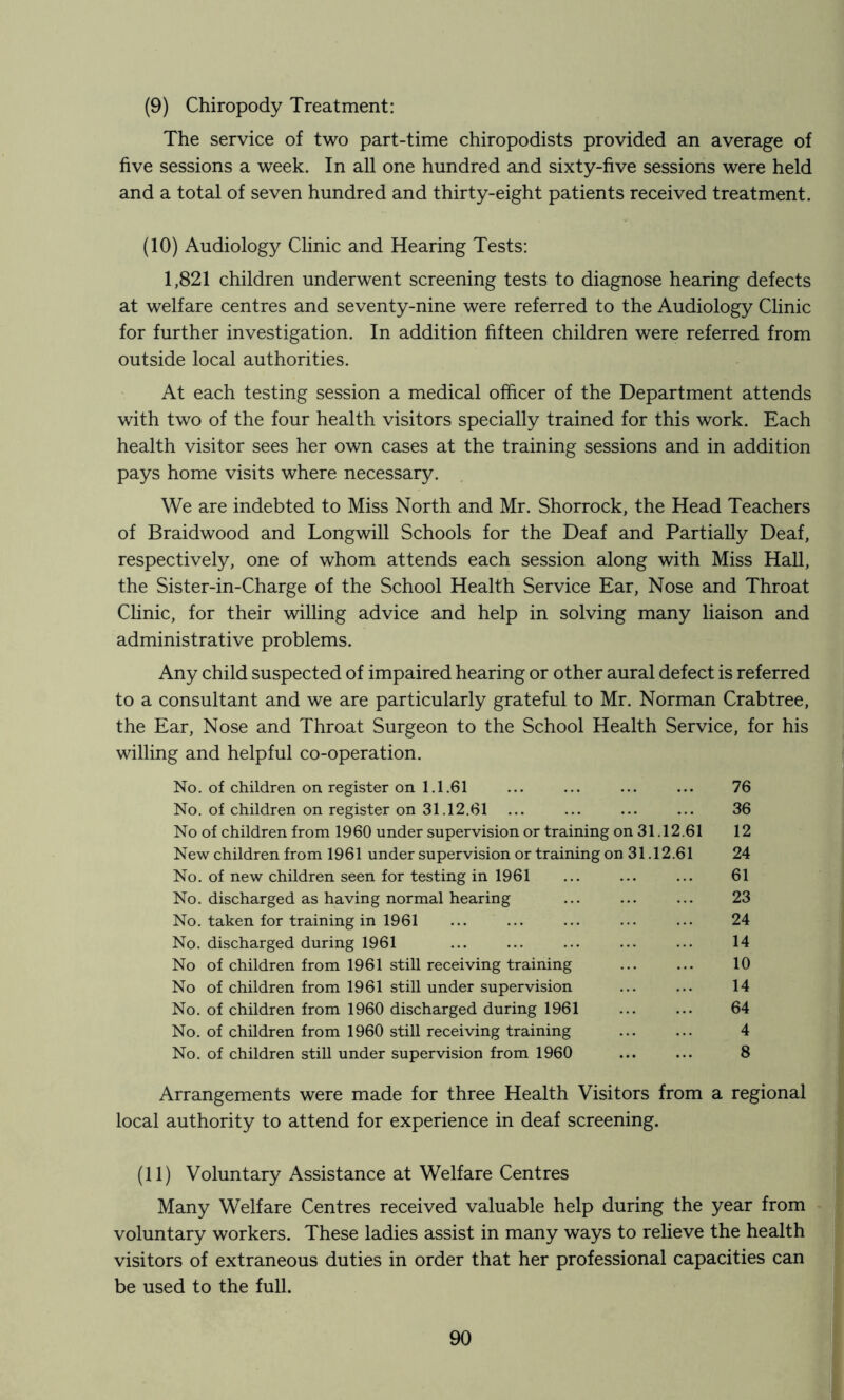 (9) Chiropody Treatment: The service of two part-time chiropodists provided an average of five sessions a week. In all one hundred and sixty-five sessions were held and a total of seven hundred and thirty-eight patients received treatment. (10) Audiology Clinic and Hearing Tests: 1,821 children underwent screening tests to diagnose hearing defects at welfare centres and seventy-nine were referred to the Audiology Clinic for further investigation. In addition fifteen children were referred from outside local authorities. At each testing session a medical officer of the Department attends with two of the four health visitors specially trained for this work. Each health visitor sees her own cases at the training sessions and in addition pays home visits where necessary. We are indebted to Miss North and Mr. Shorrock, the Head Teachers of Braidwood and Longwill Schools for the Deaf and Partially Deaf, respectively, one of whom attends each session along with Miss Hall, the Sister-in-Charge of the School Health Service Ear, Nose and Throat Chnic, for their willing advice and help in solving many liaison and administrative problems. Any child suspected of impaired hearing or other aural defect is referred to a consultant and we are particularly grateful to Mr. Norman Crabtree, the Ear, Nose and Throat Surgeon to the School Health Service, for his willing and helpful co-operation. No. of children on, register on 1.1.61 ... ... ... ... 76 No. of children on register on 31.12.61 ... ... 36 No of children from 1960 under supervision or training on 31.12.61 12 New children from 1961 under supervision or training on 31.12.61 24 No. of new children seen for testing in 1961 ... ... ... 61 No. discharged as having normal hearing ... ... ... 23 No. taken for training in 1961 ... ... ... ... ... 24 No. discharged during 1961 ... ... ... ... ... 14 No of children from 1961 still receiving training ... ... 10 No of children from 1961 still under supervision ... ... 14 No. of children from 1960 discharged during 1961 ... ... 64 No. of children from 1960 still receiving training ... ... 4 No. of children still under supervision from 1960 ... ... 8 Arrangements were made for three Health Visitors from a regional local authority to attend for experience in deaf screening. (11) Voluntary Assistance at Welfare Centres Many Welfare Centres received valuable help during the year from voluntary workers. These ladies assist in many ways to relieve the health visitors of extraneous duties in order that her professional capacities can be used to the full.