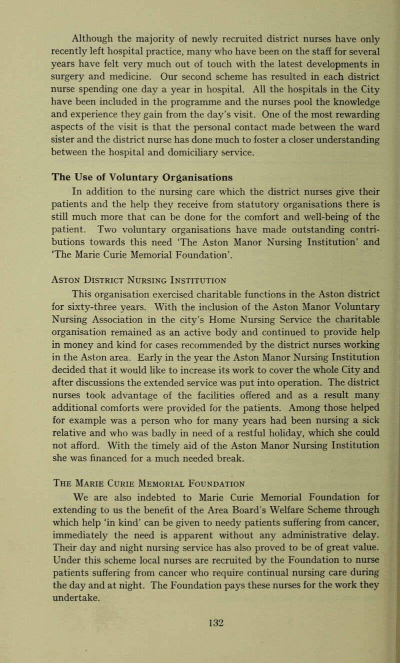 Although the majority of newly recruited district nurses have only recently left hospital practice, many who have been on the staff for several years have felt very much out of touch with the latest developments in surgery and medicine. Our second scheme has resulted in each district nurse spending one day a year in hospital. All the hospitals in the City have been included in the programme and the nurses pool the knowledge and experience they gain from the day’s visit. One of the most rewarding aspects of the visit is that the personal contact made between the ward sister and the district nurse has done much to foster a closer understanding between the hospital and domiciliary service. The Use of Voluntary Organisations In addition to the nursing care which the district nurses give their patients and the help they receive from statutory organisations there is still much more that can be done for the comfort and well-being of the patient. Two voluntary organisations have made outstanding contri- butions towards this need ‘The Aston Manor Nursing Institution’ and ‘The Marie Curie Memorial Foundation’. Aston District Nursing Institution This organisation exercised charitable functions in the Aston district for sixty-three years. With the inclusion of the Aston Manor Voluntary Nursing Association in the city’s Home Nursing Service the charitable organisation remained as an active body and continued to provide help in money and kind for cases recommended by the district nurses working in the Aston area. Early in the year the Aston Manor Nursing Institution decided that it would like to increase its work to cover the whole City and after discussions the extended service was put into operation. The district nurses took advantage of the facilities offered and as a result many additional comforts were provided for the patients. Among those helped for example was a person who for many years had been nursing a sick relative and who was badly in need of a restful holiday, which she could not afford. With the timely aid of the Aston Manor Nursing Institution she was financed for a much needed break. The Marie Curie Memorial Foundation We are also indebted to Marie Curie Memorial Foundation for extending to us the benefit of the Area Board’s Welfare Scheme through which help ‘in kind’ can be given to needy patients suffering from cancer, immediately the need is apparent without any administrative delay. Their day and night nursing service has also proved to be of great value. Under this scheme local nurses are recruited by the Foundation to nurse patients suffering from cancer who require continual nursing care during the day and at night. The Foundation pays these nurses for the work they undertake.