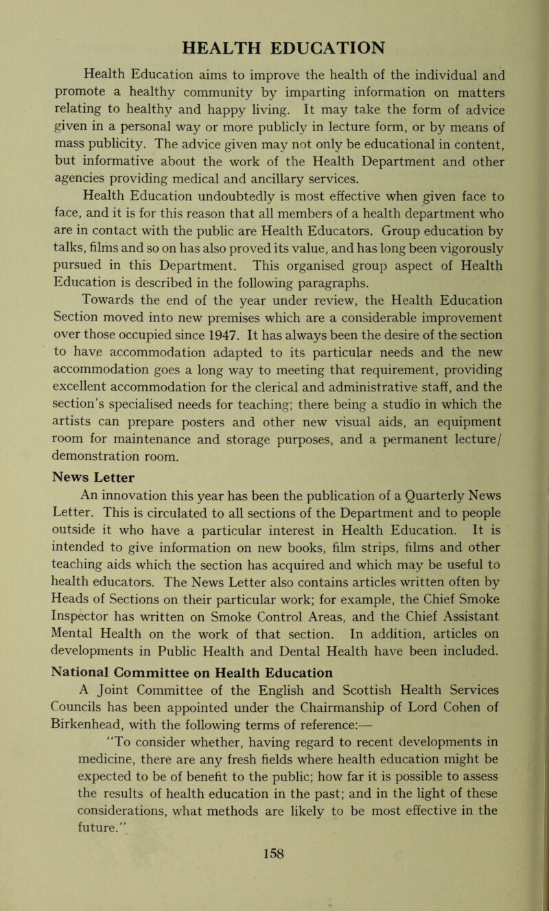 HEALTH EDUCATION Health Education aims to improve the health of the individual and promote a healthy community by imparting information on matters relating to healthy and happy living. It may take the form of advice given in a personal way or more publicly in lecture form, or by means of mass publicity. The advice given may not only be educational in content, but informative about the work of the Health Department and other agencies providing medical and ancillary services. Health Education undoubtedly is most effective when given face to face, and it is for this reason that all members of a health department who are in contact with the public are Health Educators. Group education by talks, films and so on has also proved its value, and has long been vigorously pursued in this Department. This organised group aspect of Health Education is described in the following paragraphs. Towards the end of the year under review, the Health Education Section moved into new premises which are a considerable improvement over those occupied since 1947. It has always been the desire of the section to have accommodation adapted to its particular needs and the new accommodation goes a long way to meeting that requirement, providing excellent accommodation for the clerical and administrative staff, and the section’s specialised needs for teaching; there being a studio in which the artists can prepare posters and other new visual aids, an equipment room for maintenance and storage purposes, and a permanent lecture/ demonstration room. News Letter An innovation this year has been the publication of a Quarterly News Letter. This is circulated to all sections of the Department and to people outside it who have a particular interest in Health Education. It is intended to give information on new books, film strips, films and other teaching aids which the section has acquired and which may be useful to health educators. The News Letter also contains articles written often by Heads of Sections on their particular work; for example, the Chief Smoke Inspector has written on Smoke Control Areas, and the Chief Assistant Mental Health on the work of that section. In addition, articles on developments in Public Health and Dental Health have been included. National Committee on Health Education A Joint Committee of the English and Scottish Health Services Councils has been appointed under the Chairmanship of Lord Cohen of Birkenhead, with the following terms of reference:— To consider whether, having regard to recent developments in medicine, there are any fresh fields where health education might be expected to be of benefit to the public; how far it is possible to assess the results of health education in the past; and in the light of these considerations, what methods are likely to be most effective in the future.’’.