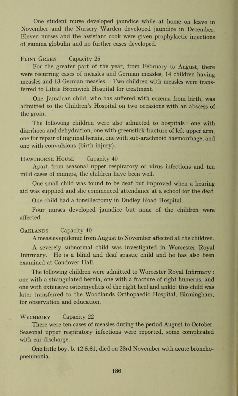 One student nurse developed jaundice while at home on leave in November and the Nursery Warden developed jaundice in December. Eleven nurses and the assistant cook were given prophylactic injections of gamma globulin and no further cases developed. Flint Green Capacity 25 For the greater part of the year, from February to August, there were recurring cases of measles and German measles, 14 children having measles and 13 German measles. Two children with measles were trans- ferred to Little Bromwich Hospital for treatment. One Jamaican child, who has suffered with eczema from birth, was admitted to the Children’s Hospital on two occasions with an abscess of the groin. The following children were also admitted to hospitals : one with diarrhoea and dehydration, one with greenstick fracture of left upper arm, one for repair of inguinal hernia, one with sub-arachnoid haemorrhage, and one with convulsions (birth injury). Hawthorne House Capacity 40 Apart from seasonal upper respiratory or virus infections and ten mild cases of mumps, the children have been well. One small child was found to be deaf but improved when a hearing aid was supplied and she commenced attendance at a school for the deaf. One child had a tonsillectomy in Dudley Road Hospital. Four nurses developed jaundice but none of the children were affected. Oaklands Capacity 40 A measles epidemic from August to November affected all the children. A severely subnormal child was investigated in Worcester Royal Infirmary. He is a blind and deaf spastic child and he has also been examined at Condover Hall. The following children were admitted to Worcester Royal Infirmary : one with a strangulated hernia, one with a fracture of right humerus, and one with extensive osteomyelitis of the right heel and ankle: this child was later transferred to the Woodlands Orthopaedic Hospital, Birmingham, for observation and education. Wychbury Capacity 22 There were ten cases of measles during the period August to October. Seasonal upper respiratory infections were reported, some complicated with ear discharge. One little boy, b. 12.5.61, died on 23rd November with acute broncho- pneumonia.