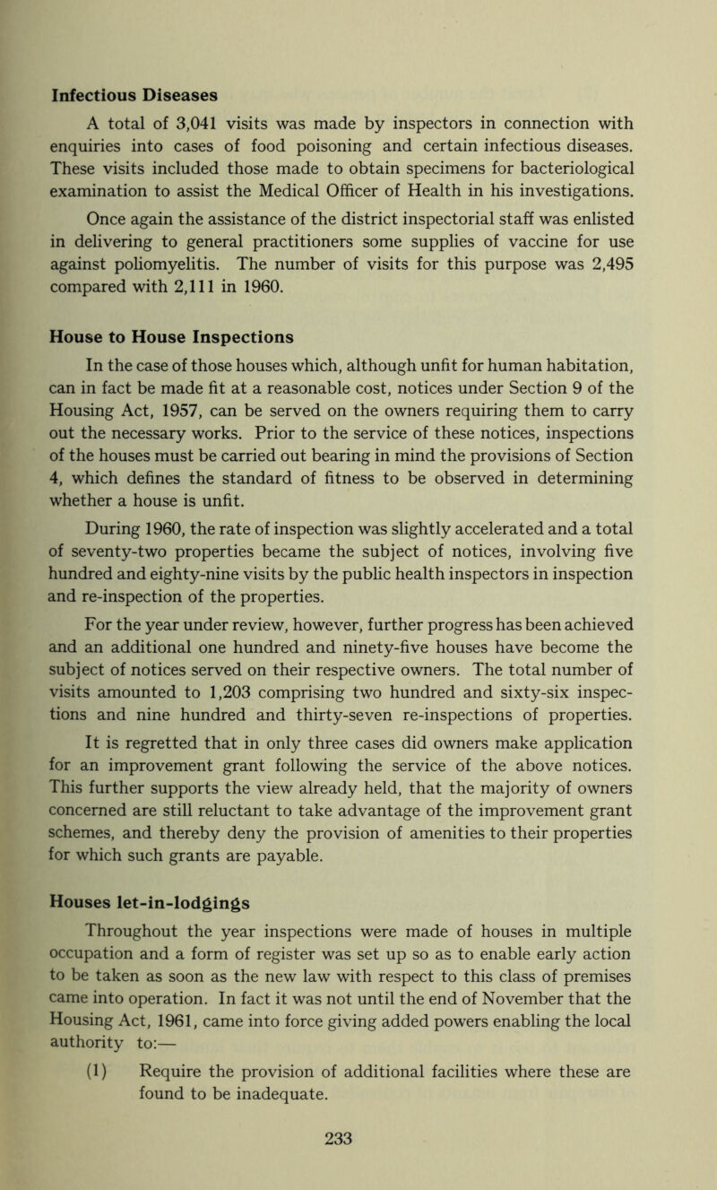 Infectious Diseases A total of 3,041 visits was made by inspectors in connection with enquiries into cases of food poisoning and certain infectious diseases. These visits included those made to obtain specimens for bacteriological examination to assist the Medical Officer of Health in his investigations. Once again the assistance of the district inspectorial staff was enlisted in delivering to general practitioners some supplies of vaccine for use against pohomyelitis. The number of visits for this purpose was 2,495 compared with 2,111 in 1960. House to House Inspections In the case of those houses which, although unfit for human habitation, can in fact be made fit at a reasonable cost, notices under Section 9 of the Housing Act, 1957, can be served on the owners requiring them to carry out the necessary works. Prior to the service of these notices, inspections of the houses must be carried out bearing in mind the provisions of Section 4, which defines the standard of fitness to be observed in determining whether a house is unfit. During 1960, the rate of inspection was slightly accelerated and a total of seventy-two properties became the subject of notices, involving five hundred and eighty-nine visits by the public health inspectors in inspection and re-inspection of the properties. For the year under review, however, further progress has been achieved and an additional one hundred and ninety-five houses have become the subject of notices served on their respective owners. The total number of visits amounted to 1,203 comprising two hundred and sixty-six inspec- tions and nine hundred and thirty-seven re-inspections of properties. It is regretted that in only three cases did owners make application for an improvement grant following the service of the above notices. This further supports the view already held, that the majority of owners concerned are still reluctant to take advantage of the improvement grant schemes, and thereby deny the provision of amenities to their properties for which such grants are payable. Houses let-in-lodgings Throughout the year inspections were made of houses in multiple occupation and a form of register was set up so as to enable early action to be taken as soon as the new law with respect to this class of premises came into operation. In fact it was not until the end of November that the Housing Act, 1961, came into force giving added powers enabling the local authority to:— (1) Require the provision of additional facilities where these are found to be inadequate.
