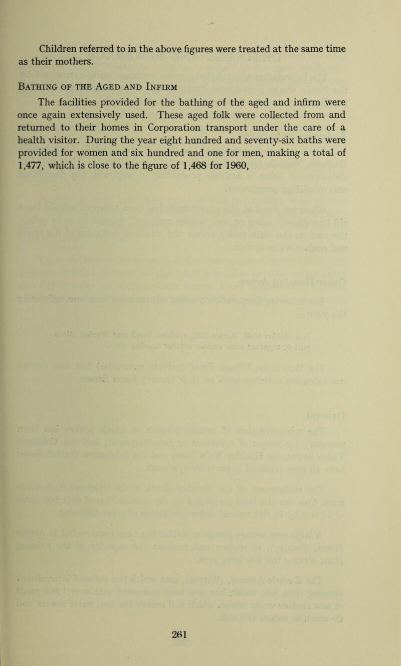 Children referred to in the above figures were treated at the same time as their mothers. Bathing of the Aged and Infirm The facilities provided for the bathing of the aged and infirm were once again extensively used. These aged folk were collected from and returned to their homes in Corporation transport under the care of a health visitor. During the year eight hundred and seventy-six baths were provided for women and six hundred and one for men, making a total of 1,477, which is close to the figure of 1,468 for 1960,